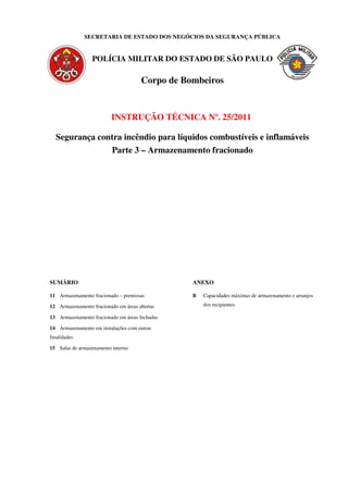 SECRETARIA DE ESTADO DOS NEGÓCIOS DA SEGURANÇA PÚBLICA
POLÍCIA MILITAR DO ESTADO DE SÃO PAULO
Corpo de Bombeiros
INSTRUÇÃO TÉCNICA Nº. 25/2011
Segurança contra incêndio para líquidos combustíveis e inflamáveis
Parte 3 – Armazenamento fracionado
SUMÁRIO
11 Armazenamento fracionado – premissas
12 Armazenamento fracionado em áreas abertas
13 Armazenamento fracionado em áreas fechadas
14 Armazenamento em instalações com outras
finalidades
15 Salas de armazenamento interno
ANEXO
B Capacidades máximas de armazenamento e arranjos
dos recipientes
 