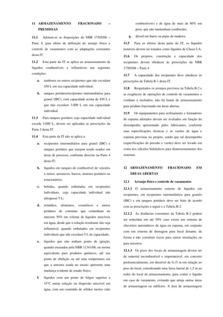 11 ARMAZENAMENTO FRACIONADO –
PREMISSAS
11.1 Adotam-se as disposições da NBR 17505/06 –
Parte 4, para efeito de definição do arranjo físico e
controle de vazamentos com as adaptações constantes
desta IT.
11.2 Esta parte da IT se aplica ao armazenamento de
líquidos combustíveis e inflamáveis nas seguintes
condições:
a. tambores ou outros recipientes que não excedam
450 L em sua capacidade individual;
b. tanques portáteis/recipientes intermediários para
granel (IBC), com capacidade acima de 450 L e
que não excedam 3.000 L em sua capacidade
individual.
11.3 Para tanques portáteis cuja capacidade individual
exceda 3.000 L, devem ser aplicadas as prescrições da
Parte 2 desta IT.
11.4 Esta parte da IT não se aplica a:
a. recipientes intermediários para granel (IBC) e
tanques portáteis que estejam sendo usados em
áreas de processo, conforme descrito na Parte 4
desta IT;
b. líquidos em tanques de combustível de veículos
a motor, aeronaves, barcos, motores portáteis ou
estacionários;
c. bebidas, quando embaladas em recipientes
individuais, cuja capacidade individual não
ultrapasse 5 L;
d. remédios, alimentos, cosméticos e outros
produtos de consumo que contenham no
máximo 50% em volume de líquidos miscíveis
em água, desde que a solução resultante não seja
inflamável, quando embalados em recipientes
individuais que não excedam 5 L de capacidade;
e. líquidos que não tenham ponto de ignição,
quando ensaiados pela NBR 11341/08, ou norma
equivalente para produtos químicos, até seu
ponto de ebulição ou até uma temperatura em
que a amostra usada no ensaio apresente uma
mudança evidente de estado físico;
f. líquidos com um ponto de fulgor superior a
35°C numa solução ou dispersão miscível em
água, com um conteúdo de sólidos inertes (não
combustíveis) e de água de mais de 80% em
peso, que não mantenham combustão;
g. álcool em barris ou pipas de madeira.
11.5 Para os efeitos desta parte da IT, os líquidos
instáveis devem ser tratados como líquidos de Classe I-A.
11.6 Os projetos, construção e capacidade dos
recipientes devem obedecer às prescrições da NBR
17505/06 – Parte 4.
11.7 A capacidade dos recipientes deve obedecer às
prescrições da Tabela B-1 desta IT.
11.8 Respeitados os arranjos previstos na Tabela B-2 e
as exigências de operações de controle de vazamentos e
combate a incêndios, não há limite de armazenamento
para produto fracionado em áreas abertas.
11.9 Os equipamentos para resfriamento e formadores
de espuma adotados devem ser avaliados em função do
desempenho apresentado pelos fabricantes, conforme
suas especificações técnicas e as vazões de água e
espuma previstas no projeto, sendo que tal desempenho
(especificações de pressão e vazão) deve ser levado em
conta nos cálculos hidráulicos para dimensionamento dos
sistemas.
12 ARMAZENAMENTO FRACIONADO EM
ÁREAS ABERTAS
12.1 Arranjo físico e controle de vazamentos
12.1.1 O armazenamento externo de líquidos em
recipientes, em recipientes intermediários para granéis
(IBC) e em tanques portáteis deve ser feito de acordo
com as prescrições a seguir e a Tabela B-2.
12.1.2 As distâncias constantes da Tabela B-2 podem
ser reduzidas em até 50% caso exista um sistema de
chuveiros automáticos de água ou espuma, em conjunto
com um sistema de drenagem para local distante, de
forma a não constituir riscos para outras instalações ou
para terceiros.
12.1.3 Os pisos dos locais de armazenagem devem ser
de material incombustível e impermeável, em concreto
preferencialmente, em desnível de 0,15 m em relação ao
piso do local, considerando uma faixa lateral de 1,5 m ao
redor do local de armazenamento, para conter o líquido
em caso de vazamento, evitando que atinja outras áreas
de armazenagem ou edifícios. A área de armazenagem
 