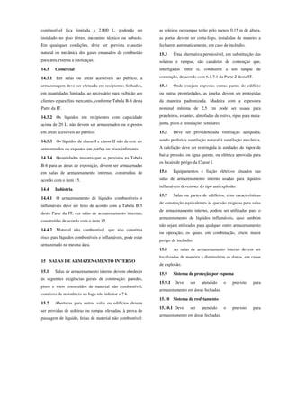 combustível fica limitada a 2.000 L, podendo ser
instalado no piso térreo, mezanino técnico ou subsolo.
Em quaisquer condições, deve ser prevista exaustão
natural ou mecânica dos gases emanados da combustão
para área externa à edificação.
14.3 Comercial
14.3.1 Em salas ou áreas acessíveis ao público, a
armazenagem deve ser efetuada em recipientes fechados,
em quantidades limitadas ao necessário para exibição aos
clientes e para fins mercantis, conforme Tabela B-6 desta
Parte da IT.
14.3.2 Os líquidos em recipientes com capacidade
acima de 20 L, não devem ser armazenados ou expostos
em áreas acessíveis ao público.
14.3.3 Os líquidos de classe I e classe II não devem ser
armazenados ou expostos em porões ou pisos inferiores.
14.3.4 Quantidades maiores que as previstas na Tabela
B-6 para as áreas de exposição, devem ser armazenadas
em salas de armazenamento internas, construídas de
acordo com o item 15.
14.4 Indústria
14.4.1 O armazenamento de líquidos combustíveis e
inflamáveis deve ser feito de acordo com a Tabela B-5
desta Parte da IT, em salas de armazenamento internas,
construídas de acordo com o item 15.
14.4.2 Material não combustível, que não constitua
risco para líquidos combustíveis e inflamáveis, pode estar
armazenado na mesma área.
15 SALAS DE ARMAZENAMENTO INTERNO
15.1 Salas de armazenamento interno devem obedecer
às seguintes exigências gerais de construção: paredes,
pisos e tetos construídos de material não combustível,
com taxa de resistência ao fogo não inferior a 2 h.
15.2 Aberturas para outras salas ou edifícios devem
ser providas de soleiras ou rampas elevadas, à prova de
passagem de líquido, feitas de material não combustível:
as soleiras ou rampas terão pelo menos 0,15 m de altura,
as portas devem ser corta-fogo, instaladas de maneira a
fecharem automaticamente, em caso de incêndio.
15.3 Uma alternativa permissível, em substituição das
soleiras e rampas, são canaletas de contenção que,
interligadas entre si, conduzem a um tanque de
contenção, de acordo com 6.1.7.1 da Parte 2 desta IT.
15.4 Onde estejam expostas outras partes do edifício
ou outras propriedades, as janelas devem ser protegidas
da maneira padronizada. Madeira com a espessura
nominal mínima de 2,5 cm pode ser usada para
prateleiras, estantes, almofadas de estiva, ripas para mata-
junta, pisos e instalações similares.
15.5 Deve ser providenciada ventilação adequada,
sendo preferida ventilação natural à ventilação mecânica.
A calefação deve ser restringida às unidades de vapor de
baixa pressão, ou água quente, ou elétrica aprovada para
os locais de perigo da Classe I.
15.6 Equipamentos e fiação elétricos situados nas
salas de armazenamento interno usadas para líquidos
inflamáveis devem ser do tipo antiexplosão.
15.7 Salas ou partes de edifícios, com características
de construção equivalentes às que são exigidas para salas
de armazenamento interno, podem ser utilizadas para o
armazenamento de líquidos inflamáveis, caso também
não sejam utilizadas para qualquer outro armazenamento
ou operação, os quais, em combinação, criem maior
perigo de incêndio.
15.8 As salas de armazenamento interno devem ser
localizadas de maneira a diminuírem os danos, em casos
de explosão.
15.9 Sistema de proteção por espuma
15.9.1 Deve ser atendido o previsto para
armazenamento em áreas fechadas.
15.10 Sistema de resfriamento
15.10.1 Deve ser atendido o previsto para
armazenamento em áreas fechadas.
 