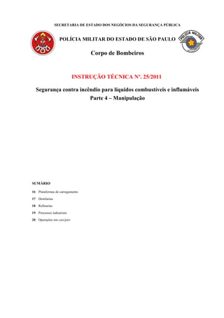 SECRETARIA DE ESTADO DOS NEGÓCIOS DA SEGURANÇA PÚBLICA
POLÍCIA MILITAR DO ESTADO DE SÃO PAULO
Corpo de Bombeiros
INSTRUÇÃO TÉCNICA Nº. 25/2011
Segurança contra incêndio para líquidos combustíveis e inflamáveis
Parte 4 – Manipulação
SUMÁRIO
16 Plataformas de carregamento
17 Destilarias
18 Refinarias
19 Processos industriais
20 Operações em cais/píer
 