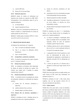 a. vazão de 400 l/min;
b. alcance de 20 m do jato d’água.
16.3.2 Sistema de aspersores
16.3.2.1 O projeto do sistema de resfriamento por
aspersores deve atender aos requisitos da NBR 10897,
correspondente a risco extraordinário, grupo II, com os
seguintes parâmetros:
a. ser do tipo dilúvio;
b. tempo de operação de 60 min.
16.3.2.1.1 Neste caso o acionamento do sistema deve ser
manual, evitando-se o comprometimento do sistema de
espuma quando este estiver em uso.
16.3.2.1.2 Também pode ser adotada a NFPA 15– Water
spray fixed systems for fire protection.
17 PROTEÇÃO DE DESTILARIAS
As destilarias são classificadas em 3 categorias:
a. Tipo 1: no interior de edificações fechadas;
b. Tipo 2: no interior de edificações abertas
lateralmente;
c. Tipo 3: em áreas abertas.
17.1 Arranjo físico e controle de vazamentos
17.1.1 O controle de vazamentos deve seguir o disposto
em 6.1.7.1 da Parte 2 desta IT.
17.2 Sistema de proteção por espuma
17.2.1 As instalações de destilarias estão dispensadas
da adoção de sistema de proteção por espuma. Este
somente será exigido para a proteção de tanques
conforme Parte 2 desta IT.
17.3 Sistema de proteção por resfriamento
17.3.1 As destilarias devem ser protegidas por sistema
de resfriamento, adotando-se a combinação dos seguintes
métodos:
a. sistema fixo de chuveiros automáticos e
aspersores;
b. canhões monitores fixos ou móveis;
c. hidrantes duplos com linhas manuais.
17.3.2 Sistema fixo de chuveiros automáticos e
aspersores
17.3.2.1 As destilarias do tipo 1 (fechadas) devem ser
protegidas de acordo com os seguintes parâmetros:
a. sistema de chuveiros automáticos do tipo
dilúvio;
b. classificação como risco extraordinário do grupo
II para determinação da área de operação;
c. adoção de projetores de média velocidade;
d. densidade de aplicação de 12 mm/min no teto e
nos níveis sólidos e 6 mm/min nos níveis
intermediários vazados;
e. pressão mínima de descarga dos projetores de 20
psi (138 kPa).
17.3.2.2 As destilarias dos tipos 2 e 3 (lateralmente
abertas e em áreas abertas) devem ser protegidas de
acordo com os seguintes parâmetros:
a. as colunas de destilação e desidratação destes
tipos de ocupação devem ser protegidas contra
exposição, através de anéis de projetores
instalados a partir do topo da coluna;
b. a distância máxima entre os anéis de projetores
deve ser de 4 m, e a taxa de aplicação mínima de
6 L/min/m² do costado das colunas;
c. o espaçamento entre os bicos projetores no anel
deve ser dimensionado de acordo com o
desempenho do equipamento e especificação do
fabricante, prevendo 10% de sobreposição nos
jatos;
d. a reserva de água deve ser suficiente para a
operação do sistema pelo tempo mínimo de 60
min.
17.3.3 Canhões monitores
17.3.3.1 Deve haver pelo menos um canhão monitor com
vazão mínima de 800 L/min para resfriamento nas
destilarias do tipo 2 e 3.
17.3.3.2 As destilarias do tipo 1 estão isentas dessa
exigência, uma vez que possuem sistema fixo de
chuveiros automáticos do tipo dilúvio.
17.3.4 Linhas manuais
17.3.4.1 Deve haver para todos os tipos de destilarias,
pelo menos um hidrante duplo externo, com duas linhas
manuais, dotadas de esguichos reguláveis, com vazão
mínima de 300 L/min cada, dispostas de tal forma que o
pavimento térreo seja totalmente atendido, considerando
o comprimento de 60 m de mangueiras através de seu
trajeto real.
 