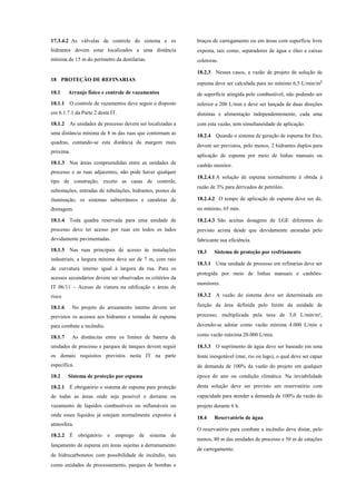 17.3.4.2 As válvulas de controle do sistema e os
hidrantes devem estar localizados a uma distância
mínima de 15 m do perímetro da destilarias.
18 PROTEÇÃO DE REFINARIAS
18.1 Arranjo físico e controle de vazamentos
18.1.1 O controle de vazamentos deve seguir o disposto
em 6.1.7.1 da Parte 2 desta IT.
18.1.2 As unidades de processo devem ser localizadas a
uma distância mínima de 8 m das ruas que contornam as
quadras, contando-se esta distância da margem mais
próxima.
18.1.3 Nas áreas compreendidas entre as unidades de
processo e as ruas adjacentes, não pode haver qualquer
tipo de construção, exceto as casas de controle,
subestações, entradas de tubulações, hidrantes, postes de
iluminação, os sistemas subterrâneos e canaletas de
drenagem.
18.1.4 Toda quadra reservada para uma unidade de
processo deve ter acesso por ruas em todos os lados
devidamente pavimentadas.
18.1.5 Nas ruas principais de acesso às instalações
industriais, a largura mínima deve ser de 7 m, com raio
de curvatura interno igual à largura da rua. Para os
acessos secundários devem ser observados os critérios da
IT 06/11 – Acesso de viatura na edificação e áreas de
risco
18.1.6 No projeto do arruamento interno devem ser
previstos os acessos aos hidrantes e tomadas de espuma
para combate a incêndio.
18.1.7 As distâncias entre os limites de bateria de
unidades de processo e parques de tanques devem seguir
os demais requisitos previstos nesta IT na parte
específica.
18.2 Sistema de proteção por espuma
18.2.1 É obrigatório o sistema de espuma para proteção
de todas as áreas onde seja possível o derrame ou
vazamento de líquidos combustíveis ou inflamáveis ou
onde esses líquidos já estejam normalmente expostos à
atmosfera.
18.2.2 É obrigatório o emprego de sistema de
lançamento de espuma em áreas sujeitas a derramamento
de hidrocarbonetos com possibilidade de incêndio, tais
como unidades de processamento, parques de bombas e
braços de carregamento ou em áreas com superfície livre
exposta, tais como, separadores de água e óleo e caixas
coletoras.
18.2.3 Nesses casos, a vazão de projeto de solução de
espuma deve ser calculada para no mínimo 6,5 L/min/m²
de superfície atingida pelo combustível, não podendo ser
inferior a 200 L/min e deve ser lançada de duas direções
distintas e alimentação independentemente, cada uma
com esta vazão, sem simultaneidade de aplicação.
18.2.4 Quando o sistema de geração de espuma for fixo,
devem ser previstos, pelo menos, 2 hidrantes duplos para
aplicação de espuma por meio de linhas manuais ou
canhão monitor.
18.2.4.1 A solução de espuma normalmente é obtida à
razão de 3% para derivados de petróleo.
18.2.4.2 O tempo de aplicação de espuma deve ser de,
no mínimo, 65 min.
18.2.4.3 São aceitas dosagens de LGE diferentes do
previsto acima desde que devidamente atestadas pelo
fabricante sua eficiência.
18.3 Sistema de proteção por resfriamento
18.3.1 Uma unidade de processo em refinarias deve ser
protegida por meio de linhas manuais e canhões-
monitores.
18.3.2 A vazão do sistema deve ser determinada em
função da área definida pelo limite da unidade de
processo, multiplicada pela taxa de 3,0 L/min/m²,
devendo-se adotar como vazão mínima 4.000 L/min e
como vazão máxima 20.000 L/min.
18.3.3 O suprimento de água deve ser baseado em uma
fonte inesgotável (mar, rio ou lago), o qual deve ser capaz
de demanda de 100% da vazão do projeto em qualquer
época do ano ou condição climática. Na inviabilidade
desta solução deve ser previsto um reservatório com
capacidade para atender a demanda de 100% da vazão do
projeto durante 6 h.
18.4 Reservatório de água
O reservatório para combate a incêndio deve distar, pelo
menos, 80 m das unidades de processo e 50 m de estações
de carregamento.
 