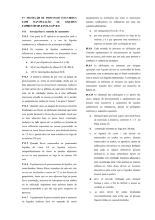19 PROTEÇÃO DE PROCESSOS INDUSTRIAIS
COM MANIPULAÇÃO DE LÍQUIDOS
COMBUSTÍVEIS E INFLAMÁVEIS
19.1 Arranjo físico e controle de vazamentos
19.1.1 Esta parte da IT aplica-se às operações onde o
manuseio, processamento e o uso de líquidos
combustíveis e inflamáveis são a principal atividade.
19.1.2 Os volumes de líquidos combustíveis e
inflamáveis a serem manuseados ou processados ficam
limitados às quantidades estabelecidas abaixo:
a. 40 m³ para líquidos das classes I-A e I-B;
b. 60 m³ para líquidos das classes I-C, II e III-A;
c. 120 m³ para líquidos da classe III-B.
19.1.3 A distância mínima de um vaso ou tanque de
processamento ao limite da propriedade, desde que na
área adjacente haja ou possa haver construção, inclusive
no lado oposto da via pública, do lado mais próximo de
uma via de circulação interna ou a uma edificação
importante situada na mesma propriedade, deve atender
ao estipulado nas tabelas do Anexo A da parte 2 desta IT.
19.1.4 Quando vasos ou tanques de processo estiverem
localizados no interior de edificação industrial, que tenha
uma parede faceando a divisa da propriedade, desde que
na área adjacente haja ou possa haver construção,
inclusive no lado oposto da via pública ou próxima de
outra edificação importante na mesma propriedade, os
tanques ou vasos devem situar-se a uma distância mínima
de 7,5 m e a parede deve ter uma resistência ao fogo de
no mínimo 120 min.
19.1.5 Quando forem manuseados ou processados
líquidos de classe I-A ou líquidos instáveis,
independentemente de classe, as paredes adjacentes
devem ter uma resistência ao fogo de no mínimo 180
min.
19.1.6 Equipamentos de processamento de líquidos, tais
como bombas, fornos, filtros, trocadores de calor etc, não
devem ser localizados a menos de 7,5 m dos limites de
propriedade, desde que na área adjacente haja ou possa
haver construção, inclusive no lado oposto da via pública
ou de edificação importante mais próxima dentro da
mesma propriedade e que não seja parte integrante do
processo.
19.1.7 Equipamento de processamento para o manuseio
de líquidos instáveis deve ser separado de outros
equipamentos ou instalações que usem ou manuseiem
líquidos combustíveis ou inflamáveis por uma das
seguintes alternativas:
a. um espaçamento livre de 7,5 m;
b. por uma parede com resistência ao fogo de no
mínimo 2 h e que apresente uma resistência à
explosão de acordo com a avaliação do risco.
19.1.8 Cada unidade de processo ou edificação que
contenha equipamentos de processamento de líquidos
deve ter acesso, pelo menos por um lado, para permitir o
combate e o controle de incêndios.
19.1.9 As edificações ou estruturas que abrigam
operações com líquidos devem ser construídas de forma
consistente com as operações que ali forem conduzidas e
com as classes dos líquidos manuseados. A construção de
edificações ou estruturas de processo nas quais forem
manuseados líquidos deve atender aos requisitos da
Tabela 24.
19.1.10 As estruturas das edificações e os apoios dos
vasos, tanques de processamento e equipamentos que
possam estar suscetíveis a vazamentos de líquidos
combustíveis ou inflamáveis, devem ser protegidos
conforme os seguintes requisitos:
a. drenagem para um local seguro, através de bacia
de contenção à distância, conforme 6.1.7.1 da
Parte 2 desta IT;
b. construção resistente ao fogo por 120 min;
c. os líquidos de classe I não devem ser
manuseados ou usados em porões. Quando
manuseados ou usados, na superfície, dentro de
edificações com porões ou com poços fechados
para onde os vapores inflamáveis possam
deslocar-se, as áreas subterrâneas devem ser
projetadas com ventilação mecânica adequada à
área classificada, para evitar acúmulo de vapores
inflamáveis. Além disso, devem ser previstos
dispositivos para evitar que os líquidos vazados
escoem para os porões;
d. deve ser provida ventilação para eliminar
fumaça e calor, a fim de facilitar o acesso ao
combate ao incêndio;
e. as áreas devem ter saídas localizadas
convenientemente para evitar que as pessoas
fiquem retidas em casos de incêndio;
 