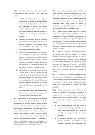 20.2.5 Tubulações, válvulas e acessórios devem atender
aos requisitos da NBR 17505/06 - Parte 3, além dos
seguintes:
a. a flexibilidade da tubulação deve ser assegurada
por um leiaute, localização apropriada e arranjos
de suportes de tubulação, dispostos de tal forma
que o movimento da estrutura do cais/píer,
resultante da ação das ondas, correntes, marés ou
da amarração das embarcações, não transmita às
tubulações e aos mangotes uma tensão
excessiva;
b. não devem ser permitidas juntas de tubulações
que dependam das características de fricção de
materiais combustíveis ou de ranhuras abertas
nas extremidades dos tubos para dar
continuidade mecânica da tubulação;
c. o uso de juntas giratórias deve ser permitido
para tubulações às quais são conectados
mangotes e para sistemas de transferência com
juntas giratórias articuladas, desde que o projeto
seja tal que a resistência mecânica da junta não
seja prejudicada se o material de vedação não
resistir, como exemplo, a exposição ao fogo;
d. cada tubulação movimentando líquidos de classe
I ou de classe II para o cais/píer deve ser
provida de uma válvula de bloqueio de fácil
acesso, localizada em terra, próximo ao cais/píer
fora de qualquer área de contenção (circundada
por diques). Quando houver mais do que uma
linha, as válvulas devem ser agrupadas num só
local;
e. devem ser previstos meios para permitir acesso
fácil às válvulas da linha de carregamento,
localizadas abaixo do piso do cais/píer.
20.3 As tubulações do cais/píer onde são manuseados
líquidos de classe I ou de classe II devem ser fixadas
adequadamente e aterradas. Quando houver correntes
parasitas excessivas, devem ser instalados flanges ou
juntas isolantes. As conexões de fixação e o cabo terra de
todas as tubulações devem ser localizados do lado do
cais/píer onde estejam os flanges isolantes, quando
usados, e devem ter um acesso fácil à inspeção. É
proibido o aterramento entre o cais/píer e a embarcação.
NOTA: Esta proibição consta nas recomendações da
International Maritime Organization (IMO) e International
Safety Guide for OH Tankers and Terminais (ISGOTT).
20.3.1 As conexões de mangotes ou de tubulações com
juntas articuladas, usadas para a transferência de cargas,
devem ser capazes de suportar o efeito combinado de
mudança de correnteza e de maré. As amarrações devem
ser mantidas ajustadas para evitar que o balanço da
embarcação possa causar tensão no sistema de
transferência de cargas. Os mangotes devem ter apoios
para evitar torção e danos causados por atrito.
20.3.2 Deve-se tomar cuidado para que o material
colocado no cais/píer não possa obstruir o acesso ao
equipamento de combate a incêndio, ou às válvulas de
controle de uma tubulação importante. Quando um
cais/píer permite o tráfego de veículos, uma via de acesso
deve sempre ser mantida desobstruída do cais/píer a terra,
permitindo o acesso permanente dos equipamentos de
combate a incêndio.
20.3.3 Durante a transferência de líquidos deve ser feito
um controle das fontes de ignição. Os trabalhos
mecânicos, inclusive o tráfego de veículos, as soldas, o
esmerilhamento e outros trabalhos a quente, não podem
ser feitos durante a transferência de carga, exceto quando
autorizados pelo supervisor do cais/píer e pelo oficial
sênior do navio. Fumar no cais/píer é proibido durante
todo o tempo em que durar a operação de transferência de
líquido.
20.3.4 Um coletor dos vazamentos deve ser previsto em
torno de áreas com tubulações em manifold, para prevenir
o deslocamento de líquido para outras áreas do cais/píer,
ou mesmo sob o cais/píer. Todas as linhas de drenagem
saindo do cais/píer devem ser providas com selos
hidráulicos.
20.3.5 Quando necessário, o cais/píer deve ter um
sistema de isolamento e interrupção da operação de
carregamento, no caso de uma falha no mangote, no
braço de carga ou nas válvulas do manifold. Este sistema
deve estar de acordo com todos os requisitos enumerados
a seguir:
a. se o sistema de proteção fechar uma válvula de
um sistema alimentado por gravidade, deve-se
tomar cuidado para garantir que a linha seja
protegida de qualquer surto de pressão
resultante;
b. os sistemas de emergência para a interrupção da
operação devem ter a possibilidade de serem
acionados automática ou manualmente. Os
 