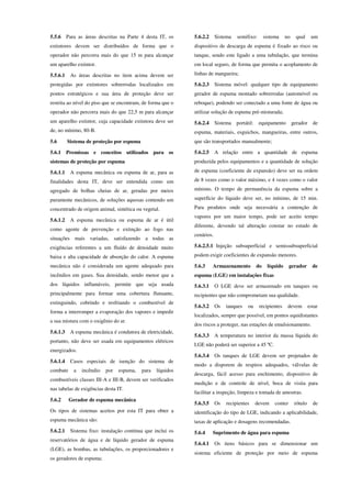 5.5.6 Para as áreas descritas na Parte 4 desta IT, os
extintores devem ser distribuídos de forma que o
operador não percorra mais do que 15 m para alcançar
um aparelho extintor.
5.5.6.1 As áreas descritas no item acima devem ser
protegidas por extintores sobrerrodas localizados em
pontos estratégicos e sua área de proteção deve ser
restrita ao nível do piso que se encontram, de forma que o
operador não percorra mais do que 22,5 m para alcançar
um aparelho extintor, cuja capacidade extintora deve ser
de, no mínimo, 80-B.
5.6 Sistema de proteção por espuma
5.6.1 Premissas e conceitos utilizados para os
sistemas de proteção por espuma
5.6.1.1 A espuma mecânica ou espuma de ar, para as
finalidades desta IT, deve ser entendida como um
agregado de bolhas cheias de ar, geradas por meios
puramente mecânicos, de soluções aquosas contendo um
concentrado de origem animal, sintética ou vegetal.
5.6.1.2 A espuma mecânica ou espuma de ar é útil
como agente de prevenção e extinção ao fogo nas
situações mais variadas, satisfazendo a todas as
exigências referentes a um fluído de densidade muito
baixa e alta capacidade de absorção do calor. A espuma
mecânica não é considerada um agente adequado para
incêndios em gases. Sua densidade, sendo menor que a
dos líquidos inflamáveis, permite que seja usada
principalmente para formar uma cobertura flutuante,
extinguindo, cobrindo e resfriando o combustível de
forma a interromper a evaporação dos vapores e impedir
a sua mistura com o oxigênio do ar.
5.6.1.3 A espuma mecânica é condutora de eletricidade,
portanto, não deve ser usada em equipamentos elétricos
energizados.
5.6.1.4 Casos especiais de isenção do sistema de
combate a incêndio por espuma, para líquidos
combustíveis classes III-A e III-B, devem ser verificados
nas tabelas de exigências desta IT.
5.6.2 Gerador de espuma mecânica
Os tipos de sistemas aceitos por esta IT para obter a
espuma mecânica são:
5.6.2.1 Sistema fixo: instalação contínua que inclui os
reservatórios de água e de líquido gerador de espuma
(LGE), as bombas, as tubulações, os proporcionadores e
os geradores de espuma;
5.6.2.2 Sistema semifixo: sistema no qual um
dispositivo de descarga de espuma é fixado ao risco ou
tanque, sendo este ligado a uma tubulação, que termina
em local seguro, de forma que permita o acoplamento de
linhas de mangueira;
5.6.2.3 Sistema móvel: qualquer tipo de equipamento
gerador de espuma montado sobrerrodas (automóvel ou
reboque), podendo ser conectado a uma fonte de água ou
utilizar solução de espuma pré-misturada;
5.6.2.4 Sistema portátil: equipamento gerador de
espuma, materiais, esguichos, mangueiras, entre outros,
que são transportados manualmente;
5.6.2.5 A relação entre a quantidade de espuma
produzida pelos equipamentos e a quantidade de solução
de espuma (coeficiente de expansão) deve ser na ordem
de 8 vezes como o valor máximo, e 4 vezes como o valor
mínimo. O tempo de permanência da espuma sobre a
superfície do líquido deve ser, no mínimo, de 15 min.
Para produtos onde seja necessária a contenção de
vapores por um maior tempo, pode ser aceito tempo
diferente, devendo tal alteração constar no estudo de
cenários.
5.6.2.5.1 Injeção subsuperficial e semissubsuperficial
podem exigir coeficientes de expansão menores.
5.6.3 Armazenamento do líquido gerador de
espuma (LGE) em instalações fixas
5.6.3.1 O LGE deve ser armazenado em tanques ou
recipientes que não comprometam sua qualidade.
5.6.3.2 Os tanques ou recipientes devem estar
localizados, sempre que possível, em pontos equidistantes
dos riscos a proteger, nas estações de emulsionamento.
5.6.3.3 A temperatura no interior da massa líquida do
LGE não poderá ser superior a 45 ºC.
5.6.3.4 Os tanques de LGE devem ser projetados de
modo a disporem de respiros adequados, válvulas de
descarga, fácil acesso para enchimento, dispositivo de
medição e de controle de nível, boca de visita para
facilitar a inspeção, limpeza e tomada de amostras.
5.6.3.5 Os recipientes devem conter rótulo de
identificação do tipo de LGE, indicando a aplicabilidade,
taxas de aplicação e dosagens recomendadas.
5.6.4 Suprimento de água para espuma
5.6.4.1 Os itens básicos para se dimensionar um
sistema eficiente de proteção por meio de espuma
 