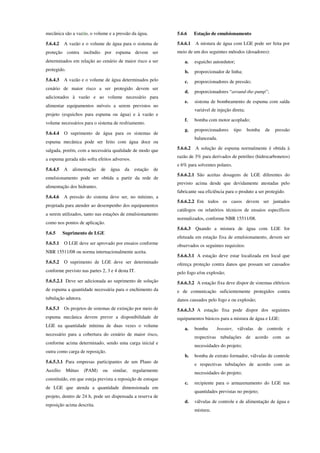 mecânica são a vazão, o volume e a pressão da água.
5.6.4.2 A vazão e o volume de água para o sistema de
proteção contra incêndio por espuma devem ser
determinados em relação ao cenário de maior risco a ser
protegido.
5.6.4.3 A vazão e o volume de água determinados pelo
cenário de maior risco a ser protegido devem ser
adicionados à vazão e ao volume necessário para
alimentar equipamentos móveis a serem previstos no
projeto (esguichos para espuma ou água) e à vazão e
volume necessários para o sistema de resfriamento.
5.6.4.4 O suprimento de água para os sistemas de
espuma mecânica pode ser feito com água doce ou
salgada, porém, com a necessária qualidade de modo que
a espuma gerada não sofra efeitos adversos.
5.6.4.5 A alimentação de água da estação de
emulsionamento pode ser obtida a partir da rede de
alimentação dos hidrantes.
5.6.4.6 A pressão do sistema deve ser, no mínimo, a
projetada para atender ao desempenho dos equipamentos
a serem utilizados, tanto nas estações de emulsionamento
como nos pontos de aplicação.
5.6.5 Suprimento de LGE
5.6.5.1 O LGE deve ser aprovado por ensaios conforme
NBR 15511/08 ou norma internacionalmente aceita.
5.6.5.2 O suprimento de LGE deve ser determinado
conforme previsto nas partes 2, 3 e 4 desta IT.
5.6.5.2.1 Deve ser adicionada ao suprimento de solução
de espuma a quantidade necessária para o enchimento da
tubulação adutora.
5.6.5.3 Os projetos de sistemas de extinção por meio de
espuma mecânica devem prever a disponibilidade de
LGE na quantidade mínima de duas vezes o volume
necessário para a cobertura do cenário de maior risco,
conforme acima determinado, sendo uma carga inicial e
outra como carga de reposição.
5.6.5.3.1 Para empresas participantes de um Plano de
Auxílio Mútuo (PAM) ou similar, regularmente
constituído, em que esteja prevista a reposição de estoque
de LGE que atenda a quantidade dimensionada em
projeto, dentro de 24 h, pode ser dispensada a reserva de
reposição acima descrita.
5.6.6 Estação de emulsionamento
5.6.6.1 A mistura de água com LGE pode ser feita por
meio de um dos seguintes métodos (dosadores):
a. esguicho autoedutor;
b. proporcionador de linha;
c. proporcionadores de pressão;
d. proporcionadores “around-the-pump”;
e. sistema de bombeamento de espuma com saída
variável de injeção direta;
f. bomba com motor acoplado;
g. proporcionadores tipo bomba de pressão
balanceada.
5.6.6.2 A solução de espuma normalmente é obtida à
razão de 3% para derivados de petróleo (hidrocarbonetos)
e 6% para solventes polares.
5.6.6.2.1 São aceitas dosagens de LGE diferentes do
previsto acima desde que devidamente atestadas pelo
fabricante sua eficiência para o produto a ser protegido.
5.6.6.2.2 Em todos os casos devem ser juntados
catálogos ou relatórios técnicos de ensaios específicos
normalizados, conforme NBR 15511/08.
5.6.6.3 Quando a mistura de água com LGE for
efetuada em estação fixa de emulsionamento, devem ser
observados os seguintes requisitos:
5.6.6.3.1 A estação deve estar localizada em local que
ofereça proteção contra danos que possam ser causados
pelo fogo e/ou explosão;
5.6.6.3.2 A estação fixa deve dispor de sistemas elétricos
e de comunicação suficientemente protegidos contra
danos causados pelo fogo e ou explosão;
5.6.6.3.3 A estação fixa pode dispor dos seguintes
equipamentos básicos para a mistura de água e LGE:
a. bomba booster, válvulas de controle e
respectivas tubulações de acordo com as
necessidades do projeto;
b. bomba de extrato formador, válvulas de controle
e respectivas tubulações de acordo com as
necessidades do projeto;
c. recipiente para o armazenamento do LGE nas
quantidades previstas no projeto;
d. válvulas de controle e de alimentação de água e
mistura;
 