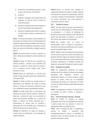 e. instrumentos para indicação de pressão e fluxo
de água, LGE, mistura e nível de LGE;
f. dosadores;
g. dispositivos adequados para abastecimento dos
recipientes de LGE por meio de veículos ou
recipientes portáteis;
h. dispositivos adequados para permitir inspeções e
testes de funcionamento dos equipamentos;
i. dispositivos adequados para permitir a limpeza,
com água limpa, de todos os equipamentos de
dosagem.
5.6.6.4 Os sistemas fixos podem, excepcionalmente, ser
alimentados por estações móveis de emulsionamento da
solução de espuma, desde que montados sobre veículos e
em número suficiente exigido para a operação do sistema.
Neste caso, devem ser observados os seguintes requisitos
básicos:
5.6.6.4.1 Os sistemas elétricos, os freios, a suspensão, as
rodas e cabine devem obedecer às normas brasileiras em
vigor;
5.6.6.4.2 O tanque de LGE deve ser construído com
material resistente a corrosão, com capacidade para
armazenar o produto no volume previsto no projeto e
com os requisitos técnicos exigidos pelas normas
brasileiras em vigor;
5.6.6.4.3 Devem ser especificadas as conexões para
entrada de água, descarga de pré-mistura, abastecimento
e descarga de LGE;
5.6.6.4.4 A bomba de LGE e/ou dosador devem ser
especificados com indicações das vazões e pressões
mínimas e máximas, de modo que a cobertura do maior
risco considerado no projeto seja plenamente atendida;
5.6.6.4.5 A bomba d’água deve ser especificada com
indicações das vazões e pressões mínimas e máximas, de
modo que a cobertura do maior risco considerado no
projeto seja plenamente atendida; caso o projeto não
indique a potência da bomba necessária para o
funcionamento do sistema, pode ser solicitada a
apresentação da curva de bomba, para a verificação da
eficácia do sistema, por ocasião da vistoria;
5.6.6.4.6 Os dispositivos do painel de operação e
controle devem ser identificados e com indicação das
respectivas funções;
5.6.6.4.7 Devem ser previstos para transporte de
equipamentos portáteis de combate a incêndio, desenhos
e fluxograma dos sistemas de emulsionamento, admissão
e descarga, instruções de funcionamento e manutenção
dos diversos mecanismos, bem como dimensões e
características gerais do veículo.
5.6.7 Válvulas de controle
5.6.7.1 Em todo sistema de espuma, especialmente nas
estações fixas de emulsionamento, as válvulas principais
de acionamento e as válvulas de distribuição da
pré-mistura devem possuir dispositivos que identifiquem
quando elas estão abertas ou fechadas e, nas áreas de
risco, devem estar situadas em local protegido.
5.6.7.2 Nas estações fixas ou móveis de
emulsionamento, todas as válvulas de acionamento e
distribuição devem possuir identificação clara, de modo a
permitir sua operação rápida e correta.
5.6.7.3 Quando a rede de tubulações for dimensionada
em anel, devem ser previstas válvulas seccionadoras que
permitam manobras d’água e de solução de espuma, bem
como o funcionamento de parte do sistema quando forem
necessárias manutenções na tubulação, devendo tais
dispositivos de manobra fazer parte do estudo de cenário.
5.6.8 Formadores de espuma
5.6.8.1 Os equipamentos formadores de espuma
adotados devem ser avaliados em função do desempenho
apresentado pelos fabricantes, conforme suas
especificações técnicas e as vazões de água e espuma
previstas no projeto, sendo que tal desempenho
(especificações de pressão e de vazão) deve ser levado
em conta nos cálculos hidráulicos para dimensionamento
dos sistemas.
5.6.8.2 Os equipamentos formadores de espuma devem
ser instalados de modo a facilitar as inspeções e
manutenções.
5.6.9 Testes de operação e descarga - aceitação
5.6.9.1 Os sistemas de proteção ou extinção
considerados nesta IT devem ser projetados de forma que
a espuma gerada não seja aplicada no interior de
equipamentos durante a execução de testes.
5.6.9.2 Após a instalação de todos os equipamentos
previstos no projeto, o responsável pela
instalação/manutenção do sistema e o proprietário ou
responsável pelo uso devem proceder aos testes de
operação e descarga do sistema.
 