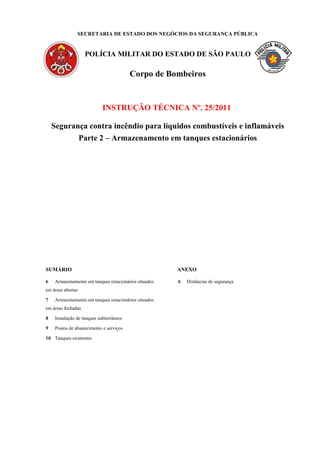 SECRETARIA DE ESTADO DOS NEGÓCIOS DA SEGURANÇA PÚBLICA
POLÍCIA MILITAR DO ESTADO DE SÃO PAULO
Corpo de Bombeiros
INSTRUÇÃO TÉCNICA Nº. 25/2011
Segurança contra incêndio para líquidos combustíveis e inflamáveis
Parte 2 – Armazenamento em tanques estacionários
SUMÁRIO
6 Armazenamento em tanques estacionários situados
em áreas abertas
7 Armazenamento em tanques estacionários situados
em áreas fechadas
8 Instalação de tanques subterrâneos
9 Postos de abastecimento e serviços
10 Tanques existentes
ANEXO
A Distâncias de segurança
 
