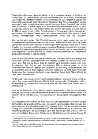 Dabei gibt es Beispiele, dass sozialistische, bzw. sozialdemokratische Ansätze zum
Erfolg führen. In Lateinamerika sind die Sozialdemokraten im Aufwind. Zum Beispiel
Lula, und seine Nachfolgerin Dilma Rousseff in Brasilien. Das Programm Bolsa Fami-
lia erreicht gegenwärtig etwa 50 Millionen Menschen. Die Armut ist drastisch zurück-
gegangen3. Viele unterstützen daher auch Präsidentin Dilma Rousseff, die kürzlich
beim Sozialforum in Porto Alegre auch entsprechend selbstbewusst auftrat. In Rich-
tung Europa meinte sie, "die Kluft zwischen der Stimme der Straße und der Stimme
der Märkte werde immer größer. Erneut würden in Europa gescheiterte Rezepte vor-
geschlagen". Und weiter: "Heute geben wir unsere Souveränität nicht mehr auf, wenn
Mächte, Finanzgruppen oder Ratingagenturen Druck auf uns ausüben".

Klar, sie hat leicht reden. Die Wirtschaft brummt, nicht zuletzt wegen der neu er-
schlossenen Rohstoffvorkommen vor der Küste. Dennoch sind eben auch nach dem
Überwinden neoliberaler Politiken “Forderungen nach sozialer Protektion in Chile,
Brasilien und Uruguay, wo Demokratien robust und Parteiensysteme intakt sind, über
etablierte Parteiorganisationen kanalisiert worden und werden jetzt in innovative Poli-
tiken umgesetzt”4 schreibt Kenneth M. Roberts in einem Artikel über die Perspektiven
der Sozialdemokratie in Lateinamerika.

Aber die europäische Stimme der Sozialistischen Internationale (SI) ist weitgehend
verstummt. Globale, sozialdemokratische Ansätze schaffen es nicht zu den Men-
schen. Zum Teil liegt es daran, dass die politisch Verantwortlichen selbst nicht mehr
durchblicken. Die viel zu weit liberalisierten Märkte, insbesondere im nicht-
produzierenden Bereich, agieren und reagieren für sie völlig unvorhersehbar. Die
Mechanismen, die sie zwar zugelassen haben, verstehen sie nicht mehr. Wie auch.
Tut ja sonst fast niemand. Sie leben in der ständigen Angst, jede Aktion könnte die
Lage “verschlimmbessern”.

Forderungen, etwa nach einer Finanztransaktionssteuer, sind zwar sicher ernst ge-
meint. Zur Umsetzung fehlen aber Macht, Kraft und vor allem Verbündete, nicht in
der Bevölkerung, sondern auf politischer Ebene. Wo ist da die laute Stimme der SI?
Sendepause.

Dass da die Menschen zornig werden, darf nicht verwundern. Seit Jahren hören sie,
dass die, die für die Misere verantwortlich sind auch dafür gerade stehen sollen. Ge-
schehen ist bis jetzt fast nicht. Transaktionsteuer? Europäische Ratingagentur? Na-
da!

Die Sozialdemokratie schafft es zwar, dank der Errungenschaften aus dem vorigen
Jahrhundert, die Grundbedürfnisse der Menschen zu befriedigen. Das wird von die-
sen inzwischen aber als selbstverständlich erachtet. Anton Pelinka nennt es in einem
Vortrag zur Zukunft der Sozialdemokratie5 “Die Selbsteliminierung durch Erfolg”. Die
Erwartungshaltungen, die zum Beispiel über das Internet geweckt werden, kann sie
aber nicht erfüllen. Dabei sieht Pelinka in der Globalisierung “die große Chance für

3
  Zahlen gemäß ISSA (Internationale Vereinigung für Soziale Sicherheit www.issa.int), Juni 2011
4
  Kenneth M. Roberts, Perspektiven der Sozialdemokratie in Lateinamerika, Nueva Sociedad Nr. 217,
9-10/2008
5
  Anton Pelinka, Vortrag “Die Zukunft der Sozialdemokratie, Sommerakademie der sozialdemokrati-
schen Organisationen; Wien, August 2009

                                                                                                2
 