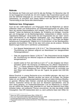 Referate
Die Referate der Partei sind auch nicht für alle das Richtige. Für Menschen über 38
ist das Engagement innerhalb der JG nicht möglich. Das Frauenreferat spricht auch
eine klar definierte Zielgruppe an, und wenn es nicht Bildungsthemen sind, die dich
interessieren, ist vermutlich auch dieses Referat nicht das Ziel der Polit-Träume.
Themenmäßig ist das Ganze also überschaubar.

Sektionen bzw. Ortsgruppen
Auch bei den 3.589 Sektionen und Ortsgruppen findet die Möglichkeit zur aktiven
politischen Arbeit und Einflussnahme auf Entscheidungsprozesse ein jähes Ende,
wenn die nächste Hierarchieebene nicht mitspielt. Laut § 4 lit. e des Wiener Partei-
statutes10 haben die Sektionen die Aufgabe, der “Erstellung von Anträgen, Vorschlä-
gen und Anregungen an die Bezirksorganisation, insbesondere in lokalen, kommu-
nalpolitischen Belangen”. Sonst dürfen die dort Organisierten die von “oben” verord-
neten Informationen an die Mitglieder weitergeben, bzw. neue Mitglieder werben.
Wie heißt es so schön ein paar Zeilen drüber im § 3 Ziffer 3: “Eine über die Mitglie-
derbetreuung hinausgehende Tätigkeit ist im Einvernehmen mit der Bezirksparteior-
ganisation durchzuführen.” Wien ist hier aber nicht anders als die anderen. Ähnliche
Bestimmungen finden sich in sämtlichen Landesstatuten.

     •   Zum Beispiel Niederösterreich § 26.10 lit b11 Der Ortsorganisation obliegt die
         “Durchführung von Aktionen aufgrund von Beschlüssen von übergeordneten
         Parteiorganisationen”.

     •   Oder die progressiven Steirer: § 29.5 lit i12: Der Ortsvorstand hat die Aufgabe
         der “Durchführung von Aktionen aufgrund von Beschlüssen überörtlicher Par-
         teiorganisationen”.

     •   deutlich weiter ist Tirol: dort heißt es in § 8.1.313 zu den Aufgaben der Ortsor-
         ganisation gehört “die Gründung und Betreuung von offenen Gesprächsrun-
         den (...), in denen politische Fragen besprochen und Projekte vorbereitet wer-
         den”. Eine direkte Absegnung durch höhere Hierarchien ist zumindest aus
         dem Statut nicht abzuleiten. Not aus der Tugend, bei gerade mal 2.000 Mit-
         gliedern?

Kleiner Einschub: In unserer Recherche ist es uns letztlich gelungen, alle neun Lan-
desstatuten zu ergattern. Öffentlich abrufbar war davon ein Einziges. Die Übrigen
haben wir uns über die Landesorganisationen besorgt und dabei durchaus Misstrau-
en geerntet. Offenbar fallen Statuten unterhalb des Bundesstatuts unter Parteige-
heimnis. Inzwischen können wir das auch ein Stückweit nachvollziehen, sind sie
doch wenig geeignet, um Parteiaußenstehenden Lust auf Mitwirkung zu machen.
Aus der Lektüre der Statuten folgt, jedenfalls für uns, dass die Sektionen kaum Mög-
lichkeiten bieten, sich politischen Themen anzunehmen, die über das lokale Umfeld
hinausgehen. Das trifft insbesondere dann zu, wenn politische Ideen dem Willen hö-

10
   Statut der SPÖ-Landesorganisation Wien, 28.Mai 2011
11
   Das neue Organisationsstatut der SPÖ Niederösterreich, 2009
12
   Landesorganisationsstatut der SPÖ Steiermark, 2.3.2003
13
   Organisationsstatut der Sozialdemokratischen Partei Österreich, Landesorganisation Tirol, 6. Fe-
bruar 2006
                                                                                                      5
 