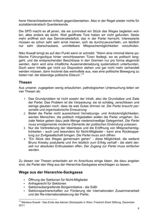 herer Hierarchieebenen kritisch gegenüberstehen. Also in der Regel wieder nichts für
sozialdemokratisch Querdenkende.

Die SPÖ macht es all jenen, die sie zumindest ein Stück des Weges begleiten wol-
len, alles andere als leicht. Weit geöffnete Tore haben wir nicht gefunden. Desto
mehr eröffnet sich das Demokratiedefizit, das in der Partei herrscht. Interessierte
müssen es schon sehr sehr ernst meinen, sich da durchzuwurschteln, um letztlich
nur sehr überschaubare, unmittelbare Mitsprachemöglichkeiten vorzufinden.

Niko Kowall bringt es auf den Punkt wenn er schreibt: “Wenn eine minimal kleine po-
litische Führungsclique hinter verschlossenen Türen festlegt, wo es politisch lang-
geht, und die entsprechenden Beschlüsse in den Gremien nur pro forma abgenickt
werden, dann wird eine inhaltliche Auseinandersetzung systematisch unterbunden.
Doch wenn Inhalte gar nicht zur Disposition stehen und gar nicht mehr verhandelt
werden müssen, dann trocknet das wertvollste aus, was eine politische Bewegung zu
bieten hat: der lebendige politische Diskurs”.14

Thesen
Aus unserer, zugegeben wenig erbaulichen, pathologischen Untersuchung leiten wir
vier Thesen ab:

     1. Das Grundproblem ist nicht sosehr der Inhalt, also die Grundsätze und Ziele
        der Partei. Das Problem ist die Verpackung: sie ist schäbig, zerschlissen und
        wenige glauben noch, dass da was Gutes drinnen ist. Die Partei braucht per-
        sonelle und organisatorische Erneuerung.
     2. Bietet die Partei nicht ausreichend Vernetzungs- und Andockmöglichkeiten,
        werden Menschen, die politisch mitgestalten wollen die Partei umgehen. So-
        ziale Netze geben dazu jede Menge niederschwellige Gelegenheit. Die Partei
        muss ernstgemeinte moderne Elemente der politischen Einbindung zulassen.
     3. Nur die Verbreiterung der Ideenbasis und die Eröffnung von Mitsprachemög-
        lichkeiten - auch und besonders für Nicht-Mitglieder - kann eine Rückkoppe-
        lung zur Zivilgesellschaft bringen. Die Partei muss sich öffnen.
     4. “Ein Stück des Weges gemeinsam gehen” - diese Möglichkeit, die weiland
        Bruno Kreisky postulierte und ihm letztlich zum Erfolg verhalf - die steht der-
        zeit nur absoluten Enthusiasten offen. Der Zugang zur Partei muss einfacher
        werden.


Zu diesen vier Thesen entwickeln wir im Anschluss einige Ideen, die dazu angetan
sind, die Partei den Weg aus der Hierarchie-Sackgasse einschlagen zu lassen.

Wege aus der Hierarchie-Sackgasse

     •    Öffnung der Sektionen für Nicht-Mitglieder
     •    Anfragerecht für Sektionen
     •    Sektionsübergreifende Bürgerinitiative - die SüBI
     •    Sektionspartnerschaften zur Förderung der internationalen Zusammenarbeit
          und der Re-internationalisierung der Partei.

14
  Nikolaus Kowall - Das Ende des kleinen Glückspiels in Wien; Friedrich Ebert Stiftung, Dezember
2011
                                                                                                   6
 