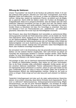 Öffnung der Sektionen
Unsere “Traumsektion” der Zukunft ist der Nucleus der politischen Arbeit. In ihr wer-
den politische Ideen geboren, diskutiert und “nach oben” vorangetrieben. Auch Nicht-
Mitglieder fühlen sind willkommen, und können, ja sollen am politischen Diskurs teil-
nehmen. Gelingt dies, besteht die realistische Chance, sie letztlich auch als Mitglie-
der zu gewinnen. Damit erfüllt die Sektion wieder ihre Funktion als Bindeglied zur
Zivilgesellschaft. Dabei ist es zwingend erforderlich, dass die Sektion über den lokal-
politischen Tellerrand hinausblickt und dies vor allem auch darf. Die Sektion macht
es zu ihrer Kernaufgabe, auch große politische Themen der nationalen und interna-
tionalen Ebene zu diskutieren und dazu ihre Vorschläge zu entwickeln. Das kann
zum Beispiel in Form von Themenabenden und - weiterführend - auf online-Basis
geschehen. Besonders hier ist der Input der Nicht-Mitglieder erwünscht.

Dem Einwand, dass diese Nicht-Mitglieder doch keinesfalls so weitreichende Mitbe-
stimmungsrechte innerhalb der Partei bekommen dürften und die Gefahr der “feindli-
chen Übernahme” drohe, begegnen wir mit dem Vertrauen in das politische Sensori-
um der Sektionsmitglieder. Nicht-Mitglieder, die sich als politische Gegner erweisen,
sollen auf Vorschlag des Sektionsausschusses oder auf Verlangen eines Drittels der
Sektionsmitglieder und durch Zustimmung der Mehrheit der Sektionsmitglieder der
Sektion verwiesen werden. Solange dies nicht geschieht, haben Nicht-Mitglieder das
Recht, über inhaltliche Vorschläge mitzubestimmen.

Sie sind jedoch nicht in die Entscheidung über die personelle Zusammensetzung der
Sektion und der weiteren Ebenen eingebunden. Sehr wohl können sie jedoch auf
Vorschlag des Ausschusses beratend in Gremien kooptiert werden. Diese Rechte
erhalten nur jene Nicht-Mitglieder, die mindestens drei Monate vor dem jeweiligen
Wahlgang ihre Mitarbeit in der Sektion begannen.

Viel wichtiger ist aber, wie wir überhaupt interessierte Nicht-Mitglieder erreichen und
zur Teilhabe am Sektionsleben bewegen. Dazu setzen wir auf neue Technologien.
Hier ist die Partei ohnedies völlig vorsintflutlich aufgestellt. Künftig werden die von
den einzelnen Sektionen bearbeiteten Themen webbasierend Diskussion gestellt.
Um Interessierte darauf aufmerksam zu machen, setzen wir sehr wohl wieder auf das
ganz Traditionelle, gehen von Haus zu Haus und verteilen Zettel. Das ist gerade im
überschaubaren Bereich des Sektionsgebietes machbar. Gelingt es, die Leute so
online zu bringen, finden einige auf kurz oder lang wohl auch physisch ins Sektions-
lokal.

Tatsächlich hinterfragenswert sind aber auch die vielen sektionsinternen Hierarchie-
ebenen. Ist es wirklich notwendig, diese kleinen Einheiten durch Apparatschik- Struk-
turen zu definieren? Sektionsausschuss, Vertrauenspersonenversammlung, Mitglie-
derversammlung, und das bei einer Handvoll Mitglieder, und ohnedies oft weitge-
hend identen FunktionärInnen. Das muss doch mindestens mit einer Ebene weniger
gehen. Sektionsvorstand, Mitgliederversammlung, das sollte doch reichen!




                                                                                     7
 