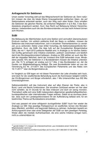Anfragerecht für Sektionen
Unser zweiter Vorschlag zielt auf das Mitspracherecht der Sektionen ab. Denn natür-
lich müssen die über die lokale Ebene hinausgehenden politischen Ideen, die auf
Sektionsebene entwickelt werden, auch den Weg nach oben finden. Dazu erhalten
die Sektionen die gleichen Rechte, die einfachen Mitgliedern in § 6 Abs. 4 des Bun-
desstatuts eingeräumt werden. Kurz: Das Recht auf Befassung höherer Hierarchie-
ebenen, insbesondere auch die des Bundesvorstandes und das recht Antwort binnen
acht Wochen.

SüBI
Die Befassung der Allerhöchsten durch eine Sektion wird vermutlich überschaubaren
Eindruck machen. Um wirklich politische Kraft der Basis zu entfalten, müssen die
Sektionen das Instrument bekommen, sich in einzelnen Themenbereichen zu vernet-
zen, ja zu verbünden. Daher unser dritter Vorschlag, die Sektionsübergreifende Bür-
gerInitiative. Kurz: die SüBI. Die Idee fußt auf der Europäischen Bürgerinitiative
(EBI), die mit 1. April 2012 politische Realität wird. In Analogie zu ihr können Sektio-
nen künftig gemeinsam eine Initiative erarbeiten, politisch vorantreiben und letztlich
damit den Bundesparteivorstand befassen. Analog zur EBI wählen wir auch das Mo-
dell der doppelten Mehrheit, damit der Vorstand eine SüBI behandeln muss. Minde-
stens jeweils 15% der Sektionen in 2 Bundesländern müssen die Initiative unterstüt-
zen. Die 15 % schlagen wir analog zum § 7 Abs. 2 des Bundesstatut vor, der die
Quoten zur Mitgliederbefragung festlegt. Die zwei Bundesländer leiten wir aus der
Verordnung EU Nr. 211/2011 des Europäischen Parlaments und des Rates vom
16.11.201115 über die Bürgerinitiative ab.

Im Vergleich zur EBI legen wir mit diesen Parametern die Latte ohnedies sehr hoch,
sind doch für die verpflichtende Behandlung durch die Kommission lediglich 0,002%
der EU-Bürgerinnen und Bürger erforderlich, also 1 Mio Unterschriften aus 502 Mio
UnionsbürgerInnen.

Selbstverständlich soll das Instrument aber auf allen Ebenen der Partei, also in
Bund, Land und Bezirk funktionieren. Die einzelnen Schlüssel werden wir hier aber
nicht vertiefen, da im Grunde für die Idee irrelevant und doch ein wenig monoton.
Thematisch sollte sich eine SüBI insbesondere allgemeinen gesellschaftspolitischen,
bundespolitischen oder internationalen Fragen widmen. Dabei ist es durchaus denk-
bar, dass auch ein Landesparteivorstand mit der Aufforderung befasst wird, für ein
bestimmtes Thema auf Bundesebene einzutreten.

Und was passiert mit einer erfolgreich durchgeführten SüBI? Auch hier wieder die
Analogie zur EBI: Das jeweilige Parteigremium ist verpflichtet, binnen drei Monaten
dazu öffentlich, schriftlich und begründet Stellung zu nehmen. Außerdem besteht ein
Anhörungsrecht einer oder eines Delegierten der SüBI vor dem jeweiligen Parteitag.
Wobei allein die mediale Aufmerksamkeit, die eine solche Initiative erregen kann,
nicht zu unterschätzen ist.



15
   gemäß Artikel 7 (1) müssen die UnterzeichnerInnen „aus mindestens einem Viertel der
Mitgliedsstaaten stammen“.
http://eur-lex.europa.eu/LexUriServ/LexUriServ.do?uri=OJ:L:2011:065:0001:01:DE:HTML
                                                                                         8
 