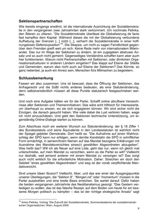 Sektionspartnerschaften
Wie bereits eingangs erwähnt, ist die internationale Ausrichtung der Sozialdemokra-
tie in den vergangenen zwei Jahrzehnten stark verkümmert. Um nochmals Pelinka,
den Älteren zu zitieren: “Die Sozialdemokratie überlässt die Globalisierung de facto
fast kampflos dem Kapital. Während dieses die mit der Globalisierung verbundene
Aufhebung der Grenzen [...] nützt [...], verharrt die Sozialdemokratie in einer hoff-
nungslosen Defensivposition”16. Die Skepsis, um nicht zu sagen Feindlichkeit gegen-
über dem Fremden greift weit um sich. Keine Rede mehr von internationalem Mitein-
ander. Das nur im Wege der Sektionen zu ändern, ist ein zugegeben abstruser An-
satz und so auch nicht gemeint. Gegenseitiges Verständnis schaffen kann aber auch
hier funktionieren. Warum nicht Partnerschaften mit Sektionen, oder ähnlichen Orga-
nisationsstrukturen in anderen Ländern eingehen? Das klappt auf Ebene der Städte
und Gemeinden, warum also nicht auch auf Ebene der Sektionen? Das Könnte, so
ganz nebenbei, ja auch ein Anreiz sein, Menschen fürs Mitmachen zu begeistern.

Schlussbemerkung
Fassen wir also zusammen: Uns ist bewusst, dass die Öffnung der Sektionen, das
Anfragerecht und die SüBI nichts anderes bedeuten, als eine Statutenänderung,
denn selbstverständlich müssen all diese Punkte statutarisch festgeschrieben wer-
den.

Und noch eine Aufgabe hätten wir für die Partei. Schafft online abrufbare Verzeich-
nisse aller Sektionen und Themeninitiativen. Das wäre echt hilfreich für Interessierte,
um überhaupt zu wissen, wo sie sich engagieren können. Wir sind sicher nicht die
Einzigen, die danach gesucht haben. Wie viele dabei die Lust verloren haben, wage
ich nicht einzuschätzen. Und gebt den Sektionen technische Unterstützung, um ei-
genständig Online-Dialoge starten zu können.

Zum Abschluss noch ein weiterer Wunsch zur Statutenänderung: der § 18 Ziffer 1
des Bundesstatuts und seine Äquivalente in den Landesstatuten ist wahrlich nicht
der Spiegel gelebter Demokratie. Dort heißt es: "Die Aufnahme auf einen Wahlvor-
schlag der SPÖ kann nur erfolgen, wenn der/die KandidatIn die SPÖ in schriftlicher
Form ermächtigt, in seinem/ihrem Namen auf das Mandat bezogene Erklärungen mit
Ausnahme des Mandatsverzichtes eines(r) gewählten Abgeordneten abzugeben”.
Was heißt das? Will ich als Neuer auf eine Liste, geht das nur, wenn ich gleich mal
unterschreibe, auf mein Mandat zu verzichten, wenn es die Partei so will? Vielleicht
nur deshalb, weil jemand anderer mit einem Mandat zu versorgen ist? Das sorgt
auch nicht wirklich für die erforderliche Motivation. Daher: Streichen wir doch den
Satzteil “eines gewählten Abgeordneten” und weg ist der vorab verpflichtende Man-
datsverzicht.

Sind unsere Ideen Illusion? Vielleicht. Aber, und das war einer der Ausgangspunkte
unserer Überlegungen, die “Sektion 8”, “Morgen.rot” oder “momentum” müssen in die
Partei ausstrahlen und eine breite Basis erreichen. Sie wartet darauf. Dafür haben
die beiden vergangenen Jahrzehnte des Neoliberalismus gesorgt. “Das Gestern ver-
teidigen zu wollen, das ist das falsche Rezept; auf dem Boden von heute für ein bes-
seres Morgen politisch zu kämpfen – das ist der richtige strategische Ansatz” sagt

16
  Anton Pelinka, Vortrag “Die Zukunft der Sozialdemokratie, Sommerakademie der sozialdemokrati-
schen Organisationen; Wien, August 2009
                                                                                                  9
 