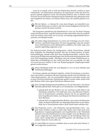 100 6 Dateien: Aufzucht und Pflege
locate ist so schnell, weil es nicht das Dateisystem absucht, sondern in einer
»Datenbank« von Dateinamen nachschaut, die irgendwann vorher mit dem Pro-
gramm updatedb aufgebaut wurde. Das bedeutet natürlich, dass es Dateien nicht
erwischt, die seit der letzten Aktualisierung der Datenbank dazu gekommen sind,
und umgekehrt die Namen von Dateien liefern kann, die seitdem gelöscht wur-
den.
B Mit der Option »-e« können Sie locate dazu bringen, nur tatsächlich exis-
tierende Dateinamen zu liefern, aber den Geschwindigkeitsvorteil des Pro-
gramms machen Sie damit zunichte.
Das Programm updatedb baut die Datenbank für locate auf. Da dieser Vorgang
einige Zeit dauern kann, sorgt Ihr Systemverwalter meist dafür, dass das passiert,
wenn das System sonst nicht viel zu tun hat, auf ständig eingeschalteten Server-
systemen zum Beispiel nachts.
B Der dafür nötige Systemdienst cron wird in der Unterlage Linux für Fortge-
schrittene ausführlich besprochen. Für jetzt mag genügen, dass die meisten
Linux-Distributionen einen Mechanismus mitliefern, der dafür sorgt, dass
updatedb regelmäßig aufgerufen wird.
Als Systemverwalter können Sie konﬁgurieren, welche Verzeichnisse updatedb
beim Aufstellen der Datenbank beachtet. Wie das im Detail passiert, ist distri-
butionsabhängig: updatedb selbst liest keine Konﬁgurationsdatei, sondern über-
nimmt seine Konﬁgurationseinstellungen über Kommandozeilenargumente oder
(zum Teil) Umgebungsvariable. Allerdings rufen die meisten Distributionen up-
datedb über ein Shellskript auf, das vorher eine Datei wie /etc/updatedb.conf oder
/etc/sysconfig/locate einliest, in der zum Beispiel geeignete Umgebungsvariable
gesetzt werden können.
B Dieses Shellskript ﬁnden Sie zum Beispiel in /etc/cron.daily (Details sind
distributionsabhängig).
Sie können updatedb zum Beispiel mitteilen, welche Verzeichnisse es durchsu-
chen und welche es auslassen soll; das Programm erlaubt auch die Deﬁniton von
»Netz-Dateisystemen«, die von verschiedenen Rechnern verwendet werden und
in deren Wurzelverzeichnissen Datenbanken geführt werden sollen, damit nicht
jeder Rechner dafür seine eigene Datenbank aufbauen muss.
B Eine wichtige Konﬁgurationseinstellung ist die des Benutzers, mit dessen
Identität updatedb läuft. Dafür gibt es im wesentlichen zwei Möglichkeiten:
• updatedb läuft mit den Rechten von root und kann so jede Datei in die
Datenbank aufnehmen. Das heißt aber auch, dass Benutzer Dateina-
men in Verzeichnissen ausspähen können, für die sie eigentlich gar
keine Zugriﬀsrechte haben, zum Beispiel die Heimatverzeichnisse an-
derer Benutzer.
• updatedb läuft mit eingeschränkten Rechten, etwa denen des Benutzers
nobody. In diesem Fall landen nur diejenigen Dateinamen in der Daten-
bank, die in Verzeichnissen stehen, deren Inhalt nobody auflisten darf.
B Das Programm slocate – eine Alternative zum gewöhnlichen locate – um-
geht dieses Problem, indem es außer dem Namen einer Datei auch noch
Eigentümer, Gruppenzugehörigkeit und Zugriﬀsrechte in der Datenbank
speichert und einen Dateinamen nur dann ausgibt, wenn der Benutzer, der
slocate aufgerufen hat, tatsächlich Zugriﬀ auf die betreﬀende Datei hat.
Auch slocate verfügt über ein updatedb-Programm, das allerdings nur ein
anderer Name für slocate selber ist.
B In vielen Fällen ist slocate so installiert, dass es auch unter dem Namen lo-
cate aufgerufen werden kann.
Copyright © 2012 Linup Front GmbH
 