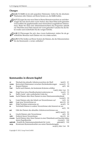 6.4 Umgang mit Dateien 101
Übungen
C 6.26 [!1] README ist ein sehr populärer Dateiname. Geben Sie die absoluten
Pfadnamen aller Dateien auf Ihrem System an, die README heißen.
C 6.27 [2] Legen Sie eine neue Datei in Ihrem Heimatverzeichnis an und über-
zeugen Sie sich durch einen locate-Aufruf, dass diese Datei nicht gefunden
wird (wählen Sie gegebenenfalls einen hinreichend ausgefallenen Dateina-
men). Rufen Sie dann (mit Administratorrechten) das Programm updatedb
auf. Wird Ihre neue Datei danach mit locate gefunden? Löschen Sie die Da-
tei wieder und wiederholen Sie die vorigen Schritte.
C 6.28 [1] Überzeugen Sie sich, dass slocate funktioniert, indem Sie als ge-
wöhnlicher Benutzer nach Dateien wie /etc/shadow suchen.
C 6.29 [!1] Wie heißen auf Ihrem System die Dateien, die die Dokumentation
für das Kommando »crontab« enthalten?
Kommandos in diesem Kapitel
cd Wechselt das aktuelle Arbeitsverzeichnis der Shell bash(1) 81
convmv Konvertiert Dateinamen zwischen Zeichenkodierungen convmv(1) 79
cp Kopiert Dateien cp(1) 88
find Sucht nach Dateien, die bestimmte Kriterien erfüllen
find(1), Info: find 95
less Zeigt Texte (etwa Handbuchseiten) seitenweise an less(1) 95
ln Stellt (
”
harte“ oder symbolische) Links her ln(1) 91
locate Sucht Dateien über ihren Namen in einer Dateinamensdatenbank
locate(1) 99
ls Listet Dateien oder den Inhalt von Verzeichnissen auf ls(1) 82
mkdir Legt neue Verzeichnisse an mkdir(1) 84
more Zeigt Textdaten seitenweise an more(1) 94
mv Verschiebt Dateien in andere Verzeichnisse oder benennt sie um
mv(1) 90
pwd Gibt den Namen des aktuellen Arbeitsverzeichnisses aus
pwd(1), bash(1) 82
rm Löscht Dateien oder Verzeichnisse rm(1) 90
rmdir Entfernt (leere) Verzeichnisse rmdir(1) 84
slocate Sucht Dateien über ihren Namen in einer Datenbank und beachtet dabei
deren Zugriﬀsrechte slocate(1) 100
updatedb Erstellt die Dateinamensdatenbank für locate updatedb(1) 100
xargs Konstruiert Kommandozeilen aus seiner Standardeingabe
xargs(1), Info: find 98
Copyright © 2012 Linup Front GmbH
 