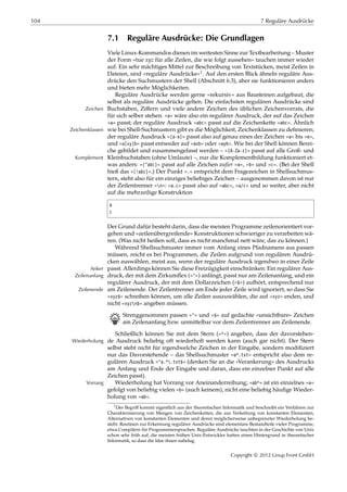 104 7 Reguläre Ausdrücke
7.1 Reguläre Ausdrücke: Die Grundlagen
Viele Linux-Kommandos dienen im weitesten Sinne zur Textbearbeitung – Muster
der Form »tue 𝑥𝑦𝑧 für alle Zeilen, die wie folgt aussehen« tauchen immer wieder
auf. Ein sehr mächtiges Mittel zur Beschreibung von Textstücken, meist Zeilen in
Dateien, sind »reguläre Ausdrücke«1. Auf den ersten Blick ähneln reguläre Aus-
drücke den Suchmustern der Shell (Abschnitt 6.3), aber sie funktionieren anders
und bieten mehr Möglichkeiten.
Reguläre Ausdrücke werden gerne »rekursiv« aus Bausteinen aufgebaut, die
selbst als reguläre Ausdrücke gelten. Die einfachsten regulären Ausdrücke sind
Buchstaben, Ziﬀern und viele andere Zeichen des üblichen Zeichenvorrats, dieZeichen
für sich selber stehen. »a« wäre also ein regulärer Ausdruck, der auf das Zeichen
»a« passt; der reguläre Ausdruck »abc« passt auf die Zeichenkette »abc«. Ähnlich
wie bei Shell-Suchmustern gibt es die Möglichkeit, Zeichenklassen zu deﬁnieren;Zeichenklassen
der reguläre Ausdruck »[a-e]« passt also auf genau eines der Zeichen »a« bis »e«,
und »a[xy]b« passt entweder auf »axb« oder »ayb«. Wie bei der Shell können Berei-
che gebildet und zusammengefasst werden – »[A-Za-z]« passt auf alle Groß- und
Kleinbuchstaben (ohne Umlaute) –, nur die Komplementbildung funktioniert et-Komplement
was anders: »[^abc]« passt auf alle Zeichen außer »a«, »b« und »c«. (Bei der Shell
hieß das »[!abc]«.) Der Punkt ».« entspricht dem Fragezeichen in Shellsuchmus-
tern, steht also für ein einziges beliebiges Zeichen – ausgenommen davon ist nur
der Zeilentrenner »n«: »a.c« passt also auf »abc«, »a/c« und so weiter, aber nicht
auf die mehrzeilige Konstruktion
a
c
Der Grund dafür besteht darin, dass die meisten Programme zeilenorientiert vor-
gehen und »zeilenübergreifende« Konstruktionen schwieriger zu verarbeiten wä-
ren. (Was nicht heißen soll, dass es nicht manchmal nett wäre, das zu können.)
Während Shellsuchmuster immer vom Anfang eines Pfadnamens aus passen
müssen, reicht es bei Programmen, die Zeilen aufgrund von regulären Ausdrü-
cken auswählen, meist aus, wenn der reguläre Ausdruck irgendwo in einer Zeile
passt. Allerdings können Sie diese Freizügigkeit einschränken: Ein regulärer Aus-Anker
druck, der mit dem Zirkumﬂex (»^«) anfängt, passt nur am Zeilenanfang, und einZeilenanfang
regulärer Ausdruck, der mit dem Dollarzeichen (»$«) aufhört, entsprechend nur
am Zeilenende. Der Zeilentrenner am Ende jeder Zeile wird ignoriert, so dass SieZeilenende
»xyz$« schreiben können, um alle Zeilen auszuwählen, die auf »xyz« enden, und
nicht »xyzn$« angeben müssen.
B Strenggenommen passen »^« und »$« auf gedachte »unsichtbare« Zeichen
am Zeilenanfang bzw. unmittelbar vor dem Zeilentrenner am Zeilenende.
Schließlich können Sie mit dem Stern (»*«) angeben, dass der davorstehen-
de Ausdruck beliebig oft wiederholt werden kann (auch gar nicht). Der SternWiederholung
selbst steht nicht für irgendwelche Zeichen in der Eingabe, sondern modiﬁziert
nur das Davorstehende – das Shellsuchmuster »a*.txt« entspricht also dem re-
gulären Ausdruck »^a.*.txt$« (denken Sie an die »Verankerung« des Ausdrucks
am Anfang und Ende der Eingabe und daran, dass ein einzelner Punkt auf alle
Zeichen passt).
Wiederholung hat Vorrang vor Aneinanderreihung; »ab*« ist ein einzelnes »a«Vorrang
gefolgt von beliebig vielen »b« (auch keinem), nicht eine beliebig häuﬁge Wieder-
holung von »ab«.
1Der Begriﬀ kommt eigentlich aus der theoretischen Informatik und beschreibt ein Verfahren zur
Charakterisierung von Mengen von Zeichenketten, die aus Verkettung von konstanten Elementen,
Alternativen von konstanten Elementen und deren möglicherweise unbegrenzter Wiederholung be-
steht. Routinen zur Erkennung regulärer Ausdrücke sind elementare Bestandteile vieler Programme,
etwa Compilern für Programmiersprachen. Reguläre Ausdrücke tauchten in der Geschichte von Unix
schon sehr früh auf; die meisten frühen Unix-Entwickler hatten einen Hintergrund in theoretischer
Informatik, so dass die Idee ihnen nahelag.
Copyright © 2012 Linup Front GmbH
 