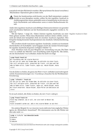 7.3 Dateien nach Textteilen durchsuchen – grep 107
grep jedoch mit dem Rückstrich versehen. (Bei egrep können Sie darauf verzichten.)
»Bescheidene« Operatoren gibt es leider nicht.
A Damit die Sonderzeichen nicht bereits von der Shell interpretiert, sondern
korrekt an grep übergeben werden, sollten Sie den regulären Ausdruck in
Anführungszeichen setzen, jedenfalls wenn er komplizierter ist als eine ein-
fache Zeichenkette und insbesondere wenn er einem Shellsuchmuster äh-
nelt.
Außer dem regulären Ausdruck und allfälligen Dateinamen können wie gewohnt
auch verschiedene Optionen auf der Kommandozeile angegeben werden (s. Ta-
belle 7.2).
Mit der Option -f (engl. ﬁle, »Datei«) können reguläre Ausdrücke aus einer Regulärer Ausdruck in Datei
Datei gelesen werden. Wenn diese Musterdatei mehrere Zeilen enthält, wird je-
weils der Inhalt einer kompletten Zeile als einzelner Ausdruck angesehen. Dies
bringt bei häuﬁg benutzten Suchoperationen eine deutliche Arbeitserleichterung
mit sich.
Wie erwähnt erlaubt fgrep keine regulären Ausdrücke, sondern nur konstante
Zeichenketten als Suchobjekte. egrep hingegen macht die meisten Erweiterungen
für reguläre Ausdrücke bequemer verfügbar (Tabelle 7.1).
Zum Abschluss noch ein paar Beispiele zur Anwendung von grep. Die Datei Beispiele
frosch.txt enthält das Märchen vom Froschkönig (siehe Kapitel B). Alle Zeilen,
die die Zeichenkette Frosch enthalten, ﬁnden Sie leicht wie folgt:
$ grep Frosch frosch.txt
Der Froschkönig oder der eiserne Heinrich
Sie sah sich um, woher die Stimme käme, da erblickte sie einen Frosch,
»Sei still und weine nicht«, antwortete der Frosch, »ich kann wohl Rat
»Was du haben willst, lieber Frosch«, sagte sie, »meine Kleider, meine
¡¡¡¡¡
Um die Zeilen zu ﬁnden, die genau das Wort »Frosch« enthalten (und nicht irgend-
welche Zusammensetzungen wie »Froschkönig«), brauchen Sie die Wortklammer-
Erweiterung:
$ grep '<Frosch>' frosch.txt
Sie sah sich um, woher die Stimme käme, da erblickte sie einen Frosch,
»Sei still und weine nicht«, antwortete der Frosch, »ich kann wohl Rat
»Was du haben willst, lieber Frosch«, sagte sie, »meine Kleider, meine
Der Frosch antwortete: »Deine Kleider, deine Perlen und Edelsteine und
¡¡¡¡¡
Es ist auch einfach, alle Zeilen zu ﬁnden, die mit »Frosch« anfangen:
$ grep ^Frosch frosch.txt
Frosch mag schwätzen, was er will, der sitzt doch im Wasser bei
Frosch.«
Frosch verwandelt worden war, daß er drei eiserne Bänder um sein Herz
Ein anderes Beispiel: In /usr/share/dict/words steht eine Liste englischer Wörter
(gerne als »Wörterbuch« bezeichnet)4. Wir interessieren uns für alle Wörter mit
drei oder mehr »a«:
$ grep -n 'a.*a.*a' /usr/share/dict/words
8:aardvark
21:abaca
22:abacate
4Je nach Distribution kann der Inhalt des Wörterbuchs mehr oder weniger umfangreich ausfallen.
Copyright © 2012 Linup Front GmbH
 