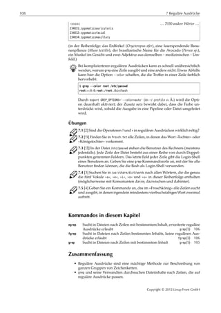 108 7 Reguläre Ausdrücke
¡¡¡¡¡ … 7030 andere Wörter …
234831:zygomaticoauricularis
234832:zygomaticofacial
234834:zygomaticomaxillary
(in der Reihenfolge: das Erdferkel (Orycteropus afer), eine faserspendende Bana-
nenpﬂanze (Musa textilis), der brasilianische Name für die Avocado (Persea sp.),
ein Muskel im Gesicht und zwei Adjektive aus demselben – medizinischen – Um-
feld.)
B Bei komplizierteren regulären Ausdrücken kann es schnell unübersichtlich
werden, warum grep eine Zeile ausgibt und eine andere nicht. Etwas Abhilfe
kann hier die Option --color schaﬀen, die die Treﬀer in einer Zeile farblich
hervorhebt:
$ grep --color root /etc/passwd
root:x:0:0:root:/root:/bin/bash
Durch export GREP_OPTIONS='--color=auto' (in ~/.profile o. Ä.) wird die Opti-
on dauerhaft aktiviert; der Zusatz auto bewirkt dabei, dass die Farbe un-
terdrückt wird, sobald die Ausgabe in eine Pipeline oder Datei umgeleitet
wird.
Übungen
C 7.1 [2] Sind die Operatoren ? und + in regulären Ausdrücken wirklich nötig?
C 7.2 [!1] Finden Sie in frosch.txt alle Zeilen, in denen das Wort »Tochter« oder
»Königstochter« vorkommt.
C 7.3 [!2] In der Datei /etc/passwd stehen die Benutzer des Rechners (meistens
jedenfalls). Jede Zeile der Datei besteht aus einer Reihe von durch Doppel-
punkten getrennten Feldern. Das letzte Feld jeder Zeile gibt die Login-Shell
eines Benutzers an. Geben Sie eine grep-Kommandozeile an, mit der Sie alle
Benutzer ﬁnden können, die die Bash als Login-Shell verwenden.
C 7.4 [3] Suchen Sie in /usr/share/dict/words nach allen Wörtern, die die genau
die fünf Vokale »a«, »e«, »i«, »o« und »u« in dieser Reihenfolge enthalten
(möglicherweise mit Konsonanten davor, dazwischen und dahinter).
C 7.5 [4] Geben Sie ein Kommando an, das im »Froschkönig« alle Zeilen sucht
und ausgibt, in denen irgendein mindestens vierbuchstabiges Wort zweimal
auftritt.
Kommandos in diesem Kapitel
egrep Sucht in Dateien nach Zeilen mit bestimmtem Inhalt, erweiterte reguläre
Ausdrücke erlaubt grep(1) 106
fgrep Sucht in Dateien nach Zeilen bestimmten Inhalts, keine regulären Aus-
drücke erlaubt fgrep(1) 106
grep Sucht in Dateien nach Zeilen mit bestimmtem Inhalt grep(1) 105
Zusammenfassung
• Reguläre Ausdrücke sind eine mächtige Methode zur Beschreibung von
ganzen Gruppen von Zeichenketten.
• grep und seine Verwandten durchsuchen Dateiinhalte nach Zeilen, die auf
reguläre Ausdrücke passen.
Copyright © 2012 Linup Front GmbH
 