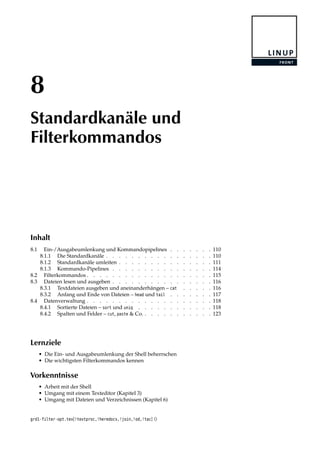 8
Standardkanäle und
Filterkommandos
Inhalt
8.1 Ein-/Ausgabeumlenkung und Kommandopipelines . . . . . . . 110
8.1.1 Die Standardkanäle . . . . . . . . . . . . . . . . . 110
8.1.2 Standardkanäle umleiten . . . . . . . . . . . . . . . 111
8.1.3 Kommando-Pipelines . . . . . . . . . . . . . . . . 114
8.2 Filterkommandos . . . . . . . . . . . . . . . . . . . . 115
8.3 Dateien lesen und ausgeben . . . . . . . . . . . . . . . . 116
8.3.1 Textdateien ausgeben und aneinanderhängen – cat . . . . . 116
8.3.2 Anfang und Ende von Dateien – head und tail . . . . . . . 117
8.4 Datenverwaltung . . . . . . . . . . . . . . . . . . . . 118
8.4.1 Sortierte Dateien – sort und uniq . . . . . . . . . . . . 118
8.4.2 Spalten und Felder – cut, paste & Co. . . . . . . . . . . . 123
Lernziele
• Die Ein- und Ausgabeumlenkung der Shell beherrschen
• Die wichtigsten Filterkommandos kennen
Vorkenntnisse
• Arbeit mit der Shell
• Umgang mit einem Texteditor (Kapitel 3)
• Umgang mit Dateien und Verzeichnissen (Kapitel 6)
grd1-filter-opt.tex[!textproc,!heredocs,!join,!od,!tac] ()
 