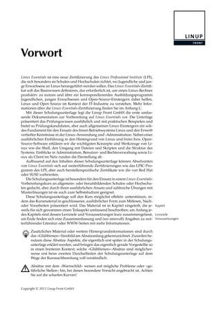 Vorwort
Linux Essentials ist eine neue Zertiﬁzierung des Linux Professional Institute (LPI),
die sich besonders an Schulen und Hochschulen richtet, wo Jugendliche und jun-
ge Erwachsene an Linux herangeführt werden sollen. Das Linux-Essentials-Zertiﬁ-
kat soll das Basiswissen deﬁnieren, das erforderlich ist, um einen Linux-Rechner
produktiv zu nutzen und über ein korrespondierendes Ausbildungsprogramm
Jugendlichen, jungen Erwachsenen und Open-Source-Einsteigern dabei helfen,
Linux und Open Source im Kontext der IT-Industrie zu verstehen. Mehr Infor-
mationen über die Linux-Essentials-Zertiﬁzierung ﬁnden Sie im Anhang C.
Mit dieser Schulungsunterlage legt die Linup Front GmbH die erste umfas-
sende Dokumentation zur Vorbereitung auf Linux Essentials vor. Die Unterlage
präsentiert das Prüfungswissen ausführlich und mit praktischen Beispielen und
bietet so Prüfungskandidaten, aber auch allgemeinen Linux-Einsteigern ein soli-
des Fundament für den Einsatz des freien Betriebssystems Linux und den Erwerb
vertiefter Kenntnisse in der Linux-Anwendung und -Administration. Neben einer
ausführlichen Einführung in den Hintergrund von Linux und freier bzw. Open-
Source-Software erklären wir die wichtigsten Konzepte und Werkzeuge von Li-
nux wie die Shell, den Umgang mit Dateien und Skripten und die Struktur des
Systems. Einblicke in Administration, Benutzer- und Rechteverwaltung sowie Li-
nux als Client im Netz runden die Darstellung ab.
Aufbauend auf den Inhalten dieser Schulungsunterlage können Absolventen
von Linux Essentials sich auf weiterführende Zertiﬁzierungen wie das LPIC-Pro-
gramm des LPI, aber auch herstellerspeziﬁsche Zertiﬁkate wie die von Red Hat
oder SUSE vorbereiten.
Die Schulungsunterlage ist besonders für den Einsatz in einem Linux-Essentials-
Vorbereitungskurs an allgemein- oder berufsbildenden Schulen oder Hochschu-
len gedacht, aber durch ihren ausführlichen Ansatz und zahlreiche Übungen mit
Musterlösungen ist sie auch zum Selbststudium geeignet.
Diese Schulungsunterlage soll den Kurs möglichst eﬀektiv unterstützen, in-
dem das Kursmaterial in geschlossener, ausführlicher Form zum Mitlesen, Nach-
oder Vorarbeiten präsentiert wird. Das Material ist in Kapitel eingeteilt, die je- Kapitel
weils für sich genommen einen Teilaspekt umfassend beschreiben; am Anfang je-
des Kapitels sind dessen Lernziele und Voraussetzungen kurz zusammengefasst, Lernziele
Voraussetzungenam Ende ﬁnden sich eine Zusammenfassung und (wo sinnvoll) Angaben zu wei-
terführender Literatur oder WWW-Seiten mit mehr Informationen.
B Zusätzliches Material oder weitere Hintergrundinformationen sind durch
das »Glühbirnen«-Sinnbild am Absatzanfang gekennzeichnet. Zuweilen be-
nutzen diese Absätze Aspekte, die eigentlich erst später in der Schulungs-
unterlage erklärt werden, und bringen das eigentlich gerade Vorgestellte so
in einen breiteren Kontext; solche »Glühbirnen«-Absätze sind möglicher-
weise erst beim zweiten Durcharbeiten der Schulungsunterlage auf dem
Wege der Kursnachbereitung voll verständlich.
A Absätze mit dem »Warnschild« weisen auf mögliche Probleme oder »ge-
fährliche Stellen« hin, bei denen besondere Vorsicht angebracht ist. Achten
Sie auf die scharfen Kurven!
Copyright © 2012 Linup Front GmbH
 
