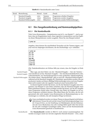 110 8 Standardkanäle und Filterkommandos
Tabelle 8.1: Standardkanäle unter Linux
Kanal Bezeichnung Kürzel Gerät Zweck
0 Standard-Eingabe stdin Tastatur Programme erhalten Eingaben
1 Standard-Ausgabe stdout Bildschirm Programme senden Ausgaben
2 Standard-Fehlerausgabe stderr Bildschirm Programme senden Fehlermeldungen
8.1 Ein-/Ausgabeumlenkung und Kommandopipelines
8.1.1 Die Standardkanäle
Viele Linux-Kommandos – beispielsweise grep & Co. aus Kapitel 7 – sind so ge-
baut, dass sie Eingabedaten lesen, diese irgendwie manipulieren und das Ergeb-
nis dieser Manipulationen wieder ausgeben. Wenn Sie zum Beispiel einfach
$ grep xyz
eingeben, dann können Sie anschließend Textzeilen auf der Tastatur tippen, und
grep wird nur diejenigen durchlassen, die die Zeichenfolge »xyz« enthalten:
$ grep xyz
abc def
xyz 123
xyz 123
aaa bbb
YYYxyzZZZ
YYYxyzZZZ
Strg + d
(Die Tastenkombination am Schluss läßt grep wissen, dass die Eingabe zu Ende
ist.)
Man sagt, grep liest Daten von der »Standard-Eingabe« – hier der Tastatur –Standard-Eingabe
und schreibt sie auf die »Standard-Ausgabe« – hier den Konsolenbildschirm oder,Standard-Ausgabe
wahrscheinlicher, ein Terminalprogramm in einer graﬁschen Arbeitsumgebung.
Als dritten dieser »Standardkanäle« gibt es noch die »Standard-Fehlerausgabe«;Standard-Fehlerausgabe
während auf die Standard-Ausgabe die »Nutzdaten« geschrieben werden, die grep
produziert, landen auf dieser allfällige Fehlermeldungen (etwa weil eine Eingabe-
datei nicht existiert oder der reguläre Ausdruck einen Syntaxfehler hat).
In diesem Kapitel werden Sie lernen, wie Sie die Standard-Ausgabe eines Pro-
gramms zum Beispiel in eine Datei umlenken oder die Standard-Eingabe einer
Datei entnehmen können. Noch wichtiger werden Sie lernen, wie Sie die Ausgabe
eines Programms direkt (ohne Umweg über eine Datei) als Eingabe an ein an-
deres Programm verfüttern können. Dies öﬀnet Ihnen die Tür dazu, die für sich
genommen alle recht simplen Linux-Kommandos im Baukastenprinzip zu An-
wendungen zu verketten, die sehr komplexe Dinge tun können.
B Ganz erschöpfend werden wir dieses Thema in diesem Kapitel nicht behan-
deln können. Freuen Sie sich auf die Linup-Front-Schulungsunterlage Linux
für Fortgeschrittene, wo die Erstellung von Shellskripten mit den Komman-
dos des Linux-Baukastens eine sehr wichtige Rolle spielt! Aber hier lernen
Sie die sehr wichtigen Grundlagen dafür, schon auf der Kommandozeile
Linux-Kommandos geschickt zu kombinieren.
Die Standardkanäle werden in Bild 8.1 noch einmal zusammengefasst. SieStandardkanäle
werden im Jargon meist nur mit den englischen Kürzeln benannt – stdin, stdout
Copyright © 2012 Linup Front GmbH
 