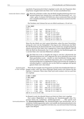 112 8 Standardkanäle und Filterkommandos
eigentliche Programmaufruf falsch eingetippt wurde oder das Programm über-
haupt keine Ausgabe liefert (die Datei inhalt ist dann anschließend leer).
B Wenn Sie verhindern wollen, dass die Shell-Ausgabeumlenkung schon exis-Existierende Dateien schützen
tierende Dateien leert, können Sie in der Bash das Kommando »set -o no-
clobber« geben. In diesem Fall bleibt eine schon existierende Datei, die Ziel
einer Ausgabeumlenkung ist, unverändert. Statt dessen erscheint eine Feh-
lermeldung.
Die Textdatei inhalt können Sie nun wie üblich anschauen, z. B. mit less:
$ less inhalt
total 7
drwxr-xr-x 12 hugo users 1024 Aug 26 18:55 ./
drwxr-xr-x 5 root root 1024 Aug 13 12:52 ../
drwxr-xr-x 3 hugo users 1024 Aug 20 12:30 fotos/
-rw-r--r-- 1 hugo users 0 Sep 6 13:50 inhalt
-rw-r--r-- 1 hugo users 15811 Aug 13 12:33 pingu.gif
-rw-r--r-- 1 hugo users 14373 Aug 13 12:33 hobby.txt
-rw-r--r-- 2 hugo users 3316 Aug 20 15:14 chemie.txt
Wenn Sie den Inhalt von inhalt genau betrachten, sehen Sie einen Verzeichnis-
eintrag für inhalt mit der Dateigröße 0. Das liegt an der Arbeitsweise der Shell:
Bei der Bearbeitung der Kommandozeile wird zunächst die Ausgabeumlenkung
erkannt und eine neue Datei inhalt angelegt bzw. deren Inhalt gelöscht. Danach
führt die Shell das Kommando, hier ls, aus, wobei sie die Standardausgabe von
ls mit der Datei inhalt statt dem Bildschirm verbindet.
B Die Datei hat in der ls-Ausgabe die Länge 0, weil das ls-Kommando die
Dateiinformationen für inhalt abgerufen hat, bevor tatsächlich etwas in die
Datei geschrieben wurde – obwohl vor dem betreﬀenden Eintrag eigent-
lich drei andere Zeilen stehen! Das liegt daran, dass ls erst sämtliche Ver-
zeichniseinträge liest, sie alphabetisch sortiert und erst dann die Ausgabe zu
schreiben beginnt. ls sieht also die von der Shell neu angelegte oder gerade
geleerte Datei inhalt ohne Inhalt.
Wenn Sie die Ausgabe eines Programms ans Ende einer bestehenden Datei an-Standardausgabe
an Datei anhängen hängen wollen, ohne dass deren bisheriger Inhalt ersetzt wird, können Sie den
Operator >> benutzen. Wenn diese Datei noch nicht existiert, wird sie auch hier
neu angelegt:
$ date >> inhalt
$ less inhalt
total 7
drwxr-xr-x 12 hugo users 1024 Aug 26 18:55 ./
drwxr-xr-x 5 root root 1024 Aug 13 12:52 ../
drwxr-xr-x 3 hugo users 1024 Aug 20 12:30 fotos/
-rw-r--r-- 1 hugo users 0 Sep 6 13:50 inhalt
-rw-r--r-- 1 hugo users 15811 Aug 13 12:33 pingu.gif
-rw-r--r-- 1 hugo users 14373 Aug 13 12:33 hobby.txt
-rw-r--r-- 2 hugo users 3316 Aug 20 15:14 chemie.txt
Wed Oct 22 12:31:29 CEST 2003
Im Beispiel wurde das aktuelle Datum ans Ende der Datei inhalt angefügt.
Eine andere Möglichkeit zur Umleitung der Standardausgabe eines Pro-
gramms bieten die »verkehrten« Anführungszeichen `…`. Man spricht auch
von Kommandosubstitution: Die Standardausgabe eines Kommandos, das inKommandosubstitution
verkehrten Anführungszeichen steht, wird anstelle des Kommandoaufrufs in die
Befehlszeile eingebaut; ausgeführt wird dann das, was sich durch diese Ersetzung
ergibt. Zum Beispiel:
Copyright © 2012 Linup Front GmbH
 