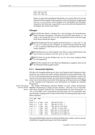 114 8 Standardkanäle und Filterkommandos
make >make.log 2>&1
make 2>&1 >make.log
führen zu sehr unterschiedlichen Resultaten. Im zweiten Fall wird erst die
Standard-Fehlerausgabe dorthin geleitet, wohin die Standard-Ausgabe geht
(/dev/tty, wo sie sowieso schon hingeht) und anschließend die Standard-
Ausgabe in die Datei make.log geschickt, was an dem Ziel der Standard-Feh-
lerausgabe aber nichts mehr ändert.
Übungen
C 8.1 [2] Mit der Option -U können Sie ls dazu bringen, die Verzeichnisein-
träge unsortiert auszugeben. Trotzdem hat nach dem Kommando »ls -laU
>inhalt« der Eintrag für inhalt in der Ausgabedatei immer noch die Länge
Null. Woran könnte das liegen?
C 8.2 [!2] Vergleichen Sie die Ausgabe der Kommandos »ls /tmp« und »ls /tmp
>ls-tmp.txt« (wobei wir mit »Ausgabe« im zweiten Fall den Inhalt der Datei
ls-tmp.txt meinen). Fällt Ihnen etwas auf? Falls ja, wie könnte man das Phä-
nomen erklären?
C 8.3 [!2] Warum ist es nicht möglich, eine Datei in einem Schritt durch eine
neue Version zu ersetzen, etwa mit »grep xyz datei >datei«?
C 8.4 [!1] Und was ist das Problem mit »cat bla >>bla« (eine nichtleere Datei
bla vorausgesetzt)?
C 8.5 [2] Wie würden Sie in der Shell eine Meldung so ausgeben, dass sie auf
der Standard-Fehlerausgabe landet?
8.1.3 Kommando-Pipelines
Oft dient die Ausgabeumleitung nur dazu, das Ergebnis eines Programms abzu-
speichern, um es dann mit einem anderen Kommando weiterzubearbeiten. Die-
se Art von Zwischenspeicherung ist jedoch nicht nur recht mühsam, sondern Sie
müssen auch noch daran denken, die nicht mehr benötigten Dateien wieder zu lö-
schen. Linux bietet daher eine direkte Verknüpfung von Kommandos durch PipesPipes
an: Die Ausgabe eines Programms wird automatisch zur Eingabe des nächsten
Programms.
Die direkte Verknüpfung mehrerer Befehle zu einer solchen Kommando-direkte Verknüpfung
mehrerer Befehle Pipeline (»Rohrleitung«) erfolgt mit dem Zeichen |. Statt also wie im ersten Bei-
Pipeline spiel dieses Kapitels zunächst den Verzeichnisinhalt mit dem Kommando »ls
-laF« in eine Datei inhalt umzulenken und diese dann mit less anzusehen, kön-
nen Sie diesen Vorgang auch in einem Schritt ohne Zwischenspeicherung in einer
Datei ausführen:
$ ls -laF | less
total 7
drwxr-xr-x 12 hugo users 1024 Aug 26 18:55 ./
drwxr-xr-x 5 root root 1024 Aug 13 12:52 ../
drwxr-xr-x 3 hugo users 1024 Aug 20 12:30 fotos/
-rw-r--r-- 1 hugo users 449 Sep 6 13:50 inhalt
-rw-r--r-- 1 hugo users 15811 Aug 13 12:33 pingu.gif
-rw-r--r-- 1 hugo users 14373 Aug 13 12:33 hobby.txt
-rw-r--r-- 2 hugo users 3316 Aug 20 15:14 chemie.txt
Derartige Befehlsfolgen können praktisch beliebig lang werden, auch ist eine ab-
schließende Ausgabeumleitung in eine Datei möglich:
Copyright © 2012 Linup Front GmbH
 