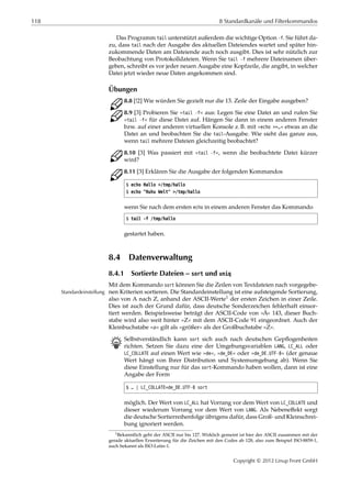 118 8 Standardkanäle und Filterkommandos
Das Programm tail unterstützt außerdem die wichtige Option -f. Sie führt da-
zu, dass tail nach der Ausgabe des aktuellen Dateiendes wartet und später hin-
zukommende Daten am Dateiende auch noch ausgibt. Dies ist sehr nützlich zur
Beobachtung von Protokolldateien. Wenn Sie tail -f mehrere Dateinamen über-
geben, schreibt es vor jeder neuen Ausgabe eine Kopfzeile, die angibt, in welcher
Datei jetzt wieder neue Daten angekommen sind.
Übungen
C 8.8 [!2] Wie würden Sie gezielt nur die 13. Zeile der Eingabe ausgeben?
C 8.9 [3] Probieren Sie »tail -f« aus: Legen Sie eine Datei an und rufen Sie
»tail -f« für diese Datei auf. Hängen Sie dann in einem anderen Fenster
bzw. auf einer anderen virtuellen Konsole z. B. mit »echo >>…« etwas an die
Datei an und beobachten Sie die tail-Ausgabe. Wie sieht das ganze aus,
wenn tail mehrere Dateien gleichzeitig beobachtet?
C 8.10 [3] Was passiert mit »tail -f«, wenn die beobachtete Datei kürzer
wird?
C 8.11 [3] Erklären Sie die Ausgabe der folgenden Kommandos
$ echo Hallo >/tmp/hallo
$ echo "Huhu Welt" >/tmp/hallo
wenn Sie nach dem ersten echo in einem anderen Fenster das Kommando
$ tail -f /tmp/hallo
gestartet haben.
8.4 Datenverwaltung
8.4.1 Sortierte Dateien – sort und uniq
Mit dem Kommando sort können Sie die Zeilen von Textdateien nach vorgegebe-
nen Kriterien sortieren. Die Standardeinstellung ist eine aufsteigende Sortierung,Standardeinstellung
also von A nach Z, anhand der ASCII-Werte1 der ersten Zeichen in einer Zeile.
Dies ist auch der Grund dafür, dass deutsche Sonderzeichen fehlerhaft einsor-
tiert werden. Beispielsweise beträgt der ASCII-Code von »Ä« 143, dieser Buch-
stabe wird also weit hinter »Z« mit dem ASCII-Code 91 eingeordnet. Auch der
Kleinbuchstabe »a« gilt als »größer« als der Großbuchstabe »Z«.
B Selbstverständlich kann sort sich auch nach deutschen Gepﬂogenheiten
richten. Setzen Sie dazu eine der Umgebungsvariablen LANG, LC_ALL oder
LC_COLLATE auf einen Wert wie »de«, »de_DE« oder »de_DE.UTF-8« (der genaue
Wert hängt von Ihrer Distribution und Systemumgebung ab). Wenn Sie
diese Einstellung nur für das sort-Kommando haben wollen, dann ist eine
Angabe der Form
$ … | LC_COLLATE=de_DE.UTF-8 sort
möglich. Der Wert von LC_ALL hat Vorrang vor dem Wert von LC_COLLATE und
dieser wiederum Vorrang vor dem Wert von LANG. Als Nebeneﬀekt sorgt
die deutsche Sortierreihenfolge übrigens dafür, dass Groß- und Kleinschrei-
bung ignoriert werden.
1Bekanntlich geht der ASCII nur bis 127. Wirklich gemeint ist hier der ASCII zusammen mit der
gerade aktuellen Erweiterung für die Zeichen mit den Codes ab 128, also zum Beispiel ISO-8859-1,
auch bekannt als ISO-Latin-1.
Copyright © 2012 Linup Front GmbH
 