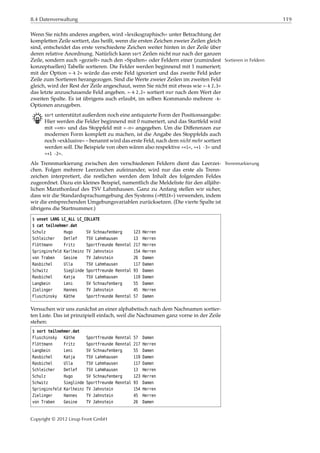 8.4 Datenverwaltung 119
Wenn Sie nichts anderes angeben, wird »lexikographisch« unter Betrachtung der
kompletten Zeile sortiert, das heißt, wenn die ersten Zeichen zweier Zeilen gleich
sind, entscheidet das erste verschiedene Zeichen weiter hinten in der Zeile über
deren relative Anordnung. Natürlich kann sort Zeilen nicht nur nach der ganzen
Zeile, sondern auch »gezielt« nach den »Spalten« oder Feldern einer (zumindest Sortieren in Feldern
konzeptuellen) Tabelle sortieren. Die Felder werden beginnend mit 1 numeriert;
mit der Option »-k 2« würde das erste Feld ignoriert und das zweite Feld jeder
Zeile zum Sortieren herangezogen. Sind die Werte zweier Zeilen im zweiten Feld
gleich, wird der Rest der Zeile angeschaut, wenn Sie nicht mit etwas wie »-k 2,3«
das letzte anzuschauende Feld angeben. »-k 2,2« sortiert nur nach dem Wert der
zweiten Spalte. Es ist übrigens auch erlaubt, im selben Kommando mehrere -k-
Optionen anzugeben.
B sort unterstützt außerdem noch eine antiquierte Form der Positionsangabe:
Hier werden die Felder beginnend mit 0 numeriert, und das Startfeld wird
mit »+ 𝑚« und das Stoppfeld mit »- 𝑛« angegeben. Um die Diﬀerenzen zur
modernen Form komplett zu machen, ist die Angabe des Stoppfelds auch
noch »exklusive« – benannt wird das erste Feld, nach dem nicht mehr sortiert
werden soll. Die Beispiele von oben wären also respektive »+1«, »+1 -3« und
»+1 -2«.
Als Trennmarkierung zwischen den verschiedenen Feldern dient das Leerzei- Trennmarkierung
chen. Folgen mehrere Leerzeichen aufeinander, wird nur das erste als Trenn-
zeichen interpretiert, die restlichen werden dem Inhalt des folgenden Feldes
zugeordnet. Dazu ein kleines Beispiel, namentlich die Meldeliste für den alljähr-
lichen Marathonlauf des TSV Lahmhausen. Ganz zu Anfang stellen wir sicher,
dass wir die Standardsprachumgebung des Systems (»POSIX«) verwenden, indem
wir die entsprechenden Umgebungsvariablen zurücksetzen. (Die vierte Spalte ist
übrigens die Startnummer.)
$ unset LANG LC_ALL LC_COLLATE
$ cat teilnehmer.dat
Schulz Hugo SV Schnaufenberg 123 Herren
Schleicher Detlef TSV Lahmhausen 13 Herren
Flöttmann Fritz Sportfreunde Renntal 217 Herren
Springinsfeld Karlheinz TV Jahnstein 154 Herren
von Traben Gesine TV Jahnstein 26 Damen
Rasbichel Ulla TSV Lahmhausen 117 Damen
Schwitz Sieglinde Sportfreunde Renntal 93 Damen
Rasbichel Katja TSV Lahmhausen 119 Damen
Langbein Leni SV Schnaufenberg 55 Damen
Zielinger Hannes TV Jahnstein 45 Herren
Fluschinsky Käthe Sportfreunde Renntal 57 Damen
Versuchen wir uns zunächst an einer alphabetisch nach dem Nachnamen sortier-
ten Liste. Das ist prinzipiell einfach, weil die Nachnamen ganz vorne in der Zeile
stehen:
$ sort teilnehmer.dat
Fluschinsky Käthe Sportfreunde Renntal 57 Damen
Flöttmann Fritz Sportfreunde Renntal 217 Herren
Langbein Leni SV Schnaufenberg 55 Damen
Rasbichel Katja TSV Lahmhausen 119 Damen
Rasbichel Ulla TSV Lahmhausen 117 Damen
Schleicher Detlef TSV Lahmhausen 13 Herren
Schulz Hugo SV Schnaufenberg 123 Herren
Schwitz Sieglinde Sportfreunde Renntal 93 Damen
Springinsfeld Karlheinz TV Jahnstein 154 Herren
Zielinger Hannes TV Jahnstein 45 Herren
von Traben Gesine TV Jahnstein 26 Damen
Copyright © 2012 Linup Front GmbH
 