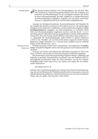 12 Vorwort
C Die meisten Kapitel enthalten auch Übungsaufgaben, die mit dem »Blei-Übungsaufgaben
stift«-Sinnbild am Absatzanfang gekennzeichnet sind. Die Aufgaben sind
numeriert und Musterlösungen für die wichtigsten beﬁnden sich hinten
in dieser Schulungsunterlage. Bei jeder Aufgabe ist in eckigen Klammern
der Schwierigkeitsgrad angegeben. Aufgaben, die mit einem Ausrufungs-
zeichen (»!«) gekennzeichnet sind, sind besonders empfehlenswert.
Auszüge aus Konﬁgurationsdateien, Kommandobeispiele und Beispiele für
die Ausgabe des Rechners erscheinen in Schreibmaschinenschrift. Bei mehrzeiligen
Dialogen zwischen Benutzer und Rechner werden die Benutzereingaben in fetter
Schreibmaschinenschrift angegeben, um Missverständnisse zu vermeiden. Wenn
Teile einer Kommandoausgabe ausgelassen wurden, wird das durch »¡¡¡¡¡«
kenntlich gemacht. Manchmal sind aus typograﬁschen Gründen Zeilenumbrüche
erforderlich, die in der Vorlage auf dem Rechner nicht stehen; diese werden als »£
¡« dargestellt. Bei Syntaxdarstellungen stehen Wörter in spitzen Klammern
(»⟨Wort⟩«) für »Variable«, die von Fall zu Fall anders eingesetzt werden können;
Material in eckigen Klammern (»[-f ⟨Datei⟩]«) kann entfallen und ein vertikaler
Balken trennt Alternativen (»-a|-b«).
Wichtige Konzepte werden durch »Randnotizen« hervorgehoben; die Deﬁni-Wichtige Konzepte
Definitionen tionen wesentlicher Begriﬀe sind im Text fett gedruckt und erscheinen ebenfalls
am Rand.
Verweise auf Literatur und interessante Web-Seiten erscheinen im Text in der
Form »[GPL91]« und werden am Ende jedes Kapitels ausführlich angegeben.
Wir sind bemüht, diese Schulungsunterlage möglichst aktuell, vollständig und
fehlerfrei zu gestalten. Trotzdem kann es passieren, dass sich Probleme oder Un-
genauigkeiten einschleichen. Wenn Sie etwas bemerken, was Sie für verbesse-
rungsfähig halten, dann lassen Sie es uns wissen, etwa indem Sie eine elektro-
nische Nachricht an
unterlagen@linupfront.de
schicken. (Zur Vereinfachung geben Sie am besten den Titel der Schulungsunter-
lage, die auf der Rückseite des Titelblatts enthaltene Revisionsnummer sowie die
betreﬀende(n) Seitenzahl(en) an.) Natürlich können Sie uns auch über das Telefon,
Telefax oder die »gelbe« Post erreichen. Vielen Dank!
Copyright © 2012 Linup Front GmbH
 