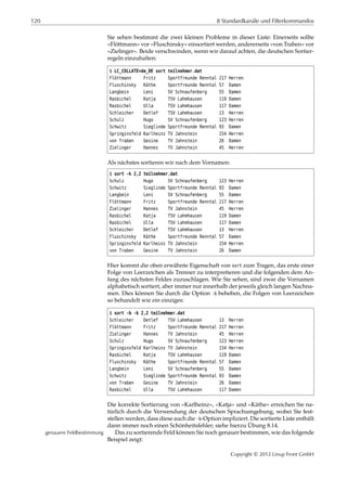 120 8 Standardkanäle und Filterkommandos
Sie sehen bestimmt die zwei kleinen Probleme in dieser Liste: Einerseits sollte
»Flöttmann« vor »Fluschinsky« einsortiert werden, andererseits »von Traben« vor
»Zielinger«. Beide verschwinden, wenn wir darauf achten, die deutschen Sortier-
regeln einzuhalten:
$ LC_COLLATE=de_DE sort teilnehmer.dat
Flöttmann Fritz Sportfreunde Renntal 217 Herren
Fluschinsky Käthe Sportfreunde Renntal 57 Damen
Langbein Leni SV Schnaufenberg 55 Damen
Rasbichel Katja TSV Lahmhausen 119 Damen
Rasbichel Ulla TSV Lahmhausen 117 Damen
Schleicher Detlef TSV Lahmhausen 13 Herren
Schulz Hugo SV Schnaufenberg 123 Herren
Schwitz Sieglinde Sportfreunde Renntal 93 Damen
Springinsfeld Karlheinz TV Jahnstein 154 Herren
von Traben Gesine TV Jahnstein 26 Damen
Zielinger Hannes TV Jahnstein 45 Herren
Als nächstes sortieren wir nach dem Vornamen:
$ sort -k 2,2 teilnehmer.dat
Schulz Hugo SV Schnaufenberg 123 Herren
Schwitz Sieglinde Sportfreunde Renntal 93 Damen
Langbein Leni SV Schnaufenberg 55 Damen
Flöttmann Fritz Sportfreunde Renntal 217 Herren
Zielinger Hannes TV Jahnstein 45 Herren
Rasbichel Katja TSV Lahmhausen 119 Damen
Rasbichel Ulla TSV Lahmhausen 117 Damen
Schleicher Detlef TSV Lahmhausen 13 Herren
Fluschinsky Käthe Sportfreunde Renntal 57 Damen
Springinsfeld Karlheinz TV Jahnstein 154 Herren
von Traben Gesine TV Jahnstein 26 Damen
Hier kommt die oben erwähnte Eigenschaft von sort zum Tragen, das erste einer
Folge von Leerzeichen als Trenner zu interpretieren und die folgenden dem An-
fang des nächsten Feldes zuzuschlagen. Wie Sie sehen, sind zwar die Vornamen
alphabetisch sortiert, aber immer nur innerhalb der jeweils gleich langen Nachna-
men. Dies können Sie durch die Option -b beheben, die Folgen von Leerzeichen
so behandelt wie ein einziges:
$ sort -b -k 2,2 teilnehmer.dat
Schleicher Detlef TSV Lahmhausen 13 Herren
Flöttmann Fritz Sportfreunde Renntal 217 Herren
Zielinger Hannes TV Jahnstein 45 Herren
Schulz Hugo SV Schnaufenberg 123 Herren
Springinsfeld Karlheinz TV Jahnstein 154 Herren
Rasbichel Katja TSV Lahmhausen 119 Damen
Fluschinsky Käthe Sportfreunde Renntal 57 Damen
Langbein Leni SV Schnaufenberg 55 Damen
Schwitz Sieglinde Sportfreunde Renntal 93 Damen
von Traben Gesine TV Jahnstein 26 Damen
Rasbichel Ulla TSV Lahmhausen 117 Damen
Die korrekte Sortierung von »Karlheinz«, »Katja« und »Käthe« erreichen Sie na-
türlich durch die Verwendung der deutschen Sprachumgebung, wobei Sie fest-
stellen werden, dass diese auch die -b-Option impliziert. Die sortierte Liste enthält
dann immer noch einen Schönheitsfehler; siehe hierzu Übung 8.14.
Das zu sortierende Feld können Sie noch genauer bestimmen, wie das folgendegenauere Feldbestimmung
Beispiel zeigt:
Copyright © 2012 Linup Front GmbH
 