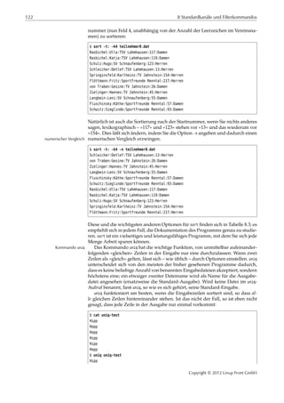 122 8 Standardkanäle und Filterkommandos
nummer (nun Feld 4, unabhängig von der Anzahl der Leerzeichen im Vereinsna-
men) zu sortieren:
$ sort -t: -k4 teilnehmer0.dat
Rasbichel:Ulla:TSV Lahmhausen:117:Damen
Rasbichel:Katja:TSV Lahmhausen:119:Damen
Schulz:Hugo:SV Schnaufenberg:123:Herren
Schleicher:Detlef:TSV Lahmhausen:13:Herren
Springinsfeld:Karlheinz:TV Jahnstein:154:Herren
Flöttmann:Fritz:Sportfreunde Renntal:217:Herren
von Traben:Gesine:TV Jahnstein:26:Damen
Zielinger:Hannes:TV Jahnstein:45:Herren
Langbein:Leni:SV Schnaufenberg:55:Damen
Fluschinsky:Käthe:Sportfreunde Renntal:57:Damen
Schwitz:Sieglinde:Sportfreunde Renntal:93:Damen
Natürlich ist auch die Sortierung nach der Startnummer, wenn Sie nichts anderes
sagen, lexikographisch – »117« und »123« stehen vor »13« und das wiederum vor
»154«. Dies läßt sich ändern, indem Sie die Option -n angeben und dadurch einen
numerischen Vergleich erzwingen:numerischer Vergleich
$ sort -t: -k4 -n teilnehmer0.dat
Schleicher:Detlef:TSV Lahmhausen:13:Herren
von Traben:Gesine:TV Jahnstein:26:Damen
Zielinger:Hannes:TV Jahnstein:45:Herren
Langbein:Leni:SV Schnaufenberg:55:Damen
Fluschinsky:Käthe:Sportfreunde Renntal:57:Damen
Schwitz:Sieglinde:Sportfreunde Renntal:93:Damen
Rasbichel:Ulla:TSV Lahmhausen:117:Damen
Rasbichel:Katja:TSV Lahmhausen:119:Damen
Schulz:Hugo:SV Schnaufenberg:123:Herren
Springinsfeld:Karlheinz:TV Jahnstein:154:Herren
Flöttmann:Fritz:Sportfreunde Renntal:217:Herren
Diese und die wichtigsten anderen Optionen für sort ﬁnden sich in Tabelle 8.3; es
empﬁehlt sich in jedem Fall, die Dokumentation des Programms genau zu studie-
ren. sort ist ein vielseitiges und leistungsfähiges Programm, mit dem Sie sich jede
Menge Arbeit sparen können.
Das Kommando uniq hat die wichtige Funktion, von unmittelbar aufeinander-Kommando uniq
folgenden »gleichen« Zeilen in der Eingabe nur eine durchzulassen. Wann zwei
Zeilen als »gleich« gelten, lässt sich – wie üblich – durch Optionen einstellen. uniq
unterscheidet sich von den meisten der bisher gesehenen Programme dadurch,
dass es keine beliebige Anzahl von benannten Eingabedateien akzeptiert, sondern
höchstens eine; ein etwaiger zweiter Dateiname wird als Name für die Ausgabe-
datei angesehen (ersatzweise die Standard-Ausgabe). Wird keine Datei im uniq-
Aufruf benannt, liest uniq, so wie es sich gehört, seine Standard-Eingabe.
uniq funktioniert am besten, wenn die Eingabezeilen sortiert sind, so dass al-
le gleichen Zeilen hintereinander stehen. Ist das nicht der Fall, so ist eben nicht
gesagt, dass jede Zeile in der Ausgabe nur einmal vorkommt:
$ cat uniq-test
Hipp
Hopp
Hopp
Hipp
Hipp
Hopp
$ uniq uniq-test
Hipp
Copyright © 2012 Linup Front GmbH
 