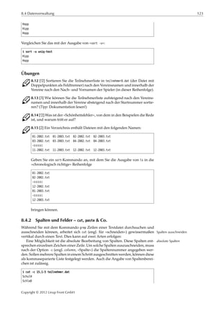 8.4 Datenverwaltung 123
Hopp
Hipp
Hopp
Vergleichen Sie das mit der Ausgabe von »sort -u«:
$ sort -u uniq-test
Hipp
Hopp
Übungen
C 8.12 [!2] Sortieren Sie die Teilnehmerliste in teilnehmer0.dat (der Datei mit
Doppelpunkten als Feldtrenner) nach den Vereinsnamen und innerhalb der
Vereine nach den Nach- und Vornamen der Spieler (in dieser Reihenfolge).
C 8.13 [3] Wie können Sie die Teilnehmerliste aufsteigend nach den Vereins-
namen und innerhalb der Vereine absteigend nach der Startnummer sortie-
ren? (Tipp: Dokumentation lesen!)
C 8.14 [!2] Was ist der »Schönheitsfehler«, von dem in den Beispielen die Rede
ist, und warum tritt er auf?
C 8.15 [2] Ein Verzeichnis enthält Dateien mit den folgenden Namen:
01-2002.txt 01-2003.txt 02-2002.txt 02-2003.txt
03-2002.txt 03-2003.txt 04-2002.txt 04-2003.txt
¡¡¡¡¡
11-2002.txt 11-2003.txt 12-2002.txt 12-2003.txt
Geben Sie ein sort-Kommando an, mit dem Sie die Ausgabe von ls in die
»chronologisch richtige« Reihenfolge
01-2002.txt
02-2002.txt
¡¡¡¡¡
12-2002.txt
01-2003.txt
¡¡¡¡¡
12-2003.txt
bringen können.
8.4.2 Spalten und Felder – cut, paste & Co.
Während Sie mit dem Kommando grep Zeilen einer Textdatei durchsuchen und
ausschneiden können, arbeitet sich cut (engl. für »schneiden«) gewissermaßen Spalten ausschneiden
vertikal durch einen Text. Dies kann auf zwei Arten erfolgen:
Eine Möglichkeit ist die absolute Bearbeitung von Spalten. Diese Spalten ent- absolute Spalten
sprechen einzelnen Zeichen einer Zeile. Um solche Spalten auszuschneiden, muss
nach der Option -c (engl. column, »Spalte«) die Spaltennummer angegeben wer-
den. Sollen mehrere Spalten in einem Schritt ausgeschnitten werden, können diese
als kommaseparierte Liste festgelegt werden. Auch die Angabe von Spaltenberei-
chen ist zulässig.
$ cut -c 15,1-5 teilnehmer.dat
SchulH
SchleD
Copyright © 2012 Linup Front GmbH
 