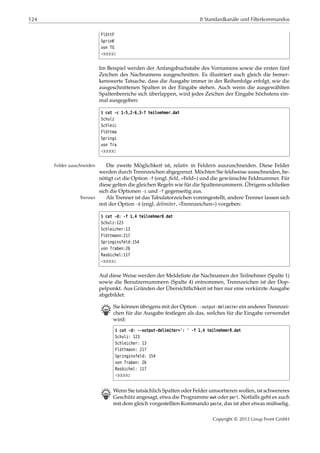 124 8 Standardkanäle und Filterkommandos
FlöttF
SprinK
von TG
¡¡¡¡¡
Im Beispiel werden der Anfangsbuchstabe des Vornamens sowie die ersten fünf
Zeichen des Nachnamens ausgeschnitten. Es illustriert auch gleich die bemer-
kenswerte Tatsache, dass die Ausgabe immer in der Reihenfolge erfolgt, wie die
ausgeschnittenen Spalten in der Eingabe stehen. Auch wenn die ausgewählten
Spaltenbereiche sich überlappen, wird jedes Zeichen der Eingabe höchstens ein-
mal ausgegeben:
$ cut -c 1-5,2-6,3-7 teilnehmer.dat
Schulz
Schleic
Flöttma
Springi
von Tra
¡¡¡¡¡
Die zweite Möglichkeit ist, relativ in Feldern auszuschneiden. Diese FelderFelder ausschneiden
werden durch Trennzeichen abgegrenzt. Möchten Sie feldweise ausschneiden, be-
nötigt cut die Option -f (engl. ﬁeld, »Feld«) und die gewünschte Feldnummer. Für
diese gelten die gleichen Regeln wie für die Spaltennummern. Übrigens schließen
sich die Optionen -c und -f gegenseitig aus.
Als Trenner ist das Tabulatorzeichen voreingestellt, andere Trenner lassen sichTrenner
mit der Option -d (engl. delimiter, »Trennzeichen«) vorgeben:
$ cut -d: -f 1,4 teilnehmer0.dat
Schulz:123
Schleicher:13
Flöttmann:217
Springinsfeld:154
von Traben:26
Rasbichel:117
¡¡¡¡¡
Auf diese Weise werden der Meldeliste die Nachnamen der Teilnehmer (Spalte 1)
sowie die Benutzernummern (Spalte 4) entnommen, Trennzeichen ist der Dop-
pelpunkt. Aus Gründen der Übersichtlichkeit ist hier nur eine verkürzte Ausgabe
abgebildet.
B Sie können übrigens mit der Option --output-delimiter ein anderes Trennzei-
chen für die Ausgabe festlegen als das, welches für die Eingabe verwendet
wird:
$ cut -d: --output-delimiter=': ' -f 1,4 teilnehmer0.dat
Schulz: 123
Schleicher: 13
Flöttmann: 217
Springinsfeld: 154
von Traben: 26
Rasbichel: 117
¡¡¡¡¡
B Wenn Sie tatsächlich Spalten oder Felder umsortieren wollen, ist schwereres
Geschütz angesagt, etwa die Programme awk oder perl. Notfalls geht es auch
mit dem gleich vorgestellten Kommando paste, das ist aber etwas mühselig.
Copyright © 2012 Linup Front GmbH
 