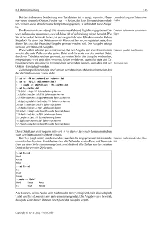 8.4 Datenverwaltung 125
Bei der feldweisen Bearbeitung von Textdateien ist -s (engl. separator, »Tren- Unterdrückung von Zeilen ohne
Felderner«) eine sinnvolle Option. Findet »cut -f« Zeilen, die kein Trennzeichen enthal-
ten, werden diese üblicherweise komplett ausgegeben; -s verhindert diese Ausga-
be.
Das Kommando paste (engl. für »zusammenkleben«) fügt die angegebenen Da- Dateien zeilenweise zusammen-
fügenteien zeilenweise zusammen, es wird daher oft in Verbindung mit cut benutzt. Wie
Sie sicher sofort bemerkt haben, ist paste eigentlich kein Filterkommando. Geben
Sie jedoch für einen der Dateinamen ein Minuszeichen an, so registriert paste, dass
dieser Text aus der Standard-Eingabe gelesen werden soll. Die Ausgabe erfolgt
stets auf der Standard-Ausgabe.
Wie erwähnt arbeitet paste zeilenweise. Bei der Angabe von zwei Dateinamen Dateien parallel durchlaufen
werden die erste Zeile aus der ersten Datei und die erste aus der zweiten Datei,
durch ein Tabulatorzeichen getrennt, zur ersten Zeile der Ausgabe verbunden,
entsprechend wird mit allen weiteren Zeilen verfahren. Wenn Sie statt des Ta-
bulatorzeichens ein anderes Trennzeichen verwenden wollen, kann dies mit der Trennzeichen
Option -d festgelegt werden.
Zum Beispiel können wir eine Version der Marathon-Meldeliste herstellen, bei
der die Startnummer vorne steht:
$ cut -d: -f4 teilnehmer0.dat >startnr.dat
$ cut -d: -f1-3,5 teilnehmer0.dat 
> | paste -d: startnr.dat - >tn-startnr.dat
$ cat tn-startnr.dat
123:Schulz:Hugo:SV Schnaufenberg:Herren
13:Schleicher:Detlef:TSV Lahmhausen:Herren
217:Flöttmann:Fritz:Sportfreunde Renntal:Herren
154:Springinsfeld:Karlheinz:TV Jahnstein:Herren
26:von Traben:Gesine:TV Jahnstein:Damen
117:Rasbichel:Ulla:TSV Lahmhausen:Damen
93:Schwitz:Sieglinde:Sportfreunde Renntal:Damen
119:Rasbichel:Katja:TSV Lahmhausen:Damen
55:Langbein:Leni:SV Schnaufenberg:Damen
45:Zielinger:Hannes:TV Jahnstein:Herren
57:Fluschinsky:Käthe:Sportfreunde Renntal:Damen
Diese Datei kann jetzt bequem mit »sort -n tn-startnr.dat« nach dem numerischen
Wert der Startnummer sortiert werden.
Durch -s (engl. serial, »nacheinander«) werden die angegebenen Dateien nach- Dateien nacheinander durchlau-
feneinander durchlaufen. Zunächst werden alle Zeilen der ersten Datei mit Trennzei-
chen zu einer Zeile zusammengefasst, anschließend alle Zeilen aus der zweiten
Datei in der zweiten Zeile usw.
$ cat liste1
Hund
Katze
Maus
$ cat liste2
Ei
Blut
Kakao
$ paste -s liste*
Hund Katze Maus
Ei Blut Kakao
Alle Dateien, deren Name dem Suchmuster liste* entspricht, hier also lediglich
liste1 und liste2, werden von paste zusammengesetzt. Die Angabe von -s bewirkt,
dass jede Zeile dieser Dateien eine Spalte der Ausgabe ergibt.
Copyright © 2012 Linup Front GmbH
 