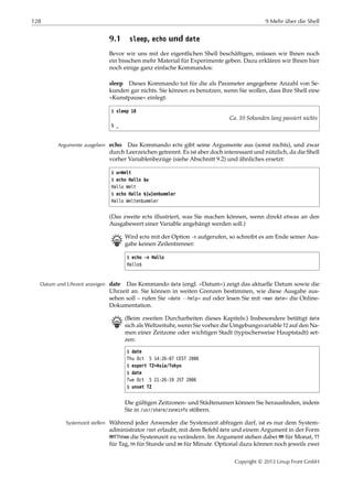 128 9 Mehr über die Shell
9.1 sleep, echo und date
Bevor wir uns mit der eigentlichen Shell beschäftigen, müssen wir Ihnen noch
ein bisschen mehr Material für Experimente geben. Dazu erklären wir Ihnen hier
noch einige ganz einfache Kommandos:
sleep Dieses Kommando tut für die als Parameter angegebene Anzahl von Se-
kunden gar nichts. Sie können es benutzen, wenn Sie wollen, dass Ihre Shell eine
»Kunstpause« einlegt:
$ sleep 10
Ca. 10 Sekunden lang passiert nichts
$ _
echo Das Kommando echo gibt seine Argumente aus (sonst nichts), und zwarArgumente ausgeben
durch Leerzeichen getrennt. Es ist aber doch interessant und nützlich, da die Shell
vorher Variablenbezüge (siehe Abschnitt 9.2) und ähnliches ersetzt:
$ w=Welt
$ echo Hallo $w
Hallo Welt
$ echo Hallo ${w}enbummler
Hallo Weltenbummler
(Das zweite echo illustriert, was Sie machen können, wenn direkt etwas an den
Ausgabewert einer Variable angehängt werden soll.)
B Wird echo mit der Option -n aufgerufen, so schreibt es am Ende seiner Aus-
gabe keinen Zeilentrenner:
$ echo -n Hallo
Hallo$
date Das Kommando date (engl. »Datum«) zeigt das aktuelle Datum sowie dieDatum und Uhrzeit anzeigen
Uhrzeit an. Sie können in weiten Grenzen bestimmen, wie diese Ausgabe aus-
sehen soll – rufen Sie »date --help« auf oder lesen Sie mit »man date« die Online-
Dokumentation.
B (Beim zweiten Durcharbeiten dieses Kapitels:) Insbesondere betätigt date
sich als Weltzeituhr, wenn Sie vorher die Umgebungsvariable TZ auf den Na-
men einer Zeitzone oder wichtigen Stadt (typischerweise Hauptstadt) set-
zen:
$ date
Thu Oct 5 14:26:07 CEST 2006
$ export TZ=Asia/Tokyo
$ date
Tue Oct 5 21:26:19 JST 2006
$ unset TZ
Die gültigen Zeitzonen- und Städtenamen können Sie herausﬁnden, indem
Sie in /usr/share/zoneinfo stöbern.
Während jeder Anwender die Systemzeit abfragen darf, ist es nur dem System-Systemzeit stellen
administrator root erlaubt, mit dem Befehl date und einem Argument in der Form
MMTThhmm die Systemzeit zu verändern. Im Argument stehen dabei MM für Monat, TT
für Tag, hh für Stunde und mm für Minute. Optional dazu können noch jeweils zwei
Copyright © 2012 Linup Front GmbH
 