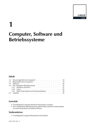 1
Computer, Software und
Betriebssysteme
Inhalt
1.1 Was ist eigentlich ein Computer? . . . . . . . . . . . . . . 14
1.2 Bestandteile eines Computers . . . . . . . . . . . . . . . 15
1.3 Software . . . . . . . . . . . . . . . . . . . . . . . 20
1.4 Die wichtigsten Betriebssysteme . . . . . . . . . . . . . . 21
1.4.1 Windows und OS X . . . . . . . . . . . . . . . . . 21
1.4.2 Linux . . . . . . . . . . . . . . . . . . . . . . 22
1.4.3 Mehr Unterschiede und Gemeinsamkeiten . . . . . . . . 23
1.5 Ausblick . . . . . . . . . . . . . . . . . . . . . . . 23
Lernziele
• Grundlegende Computer-Hardware-Kenntnisse erwerben
• Von verschiedenen Betriebssysteme gehört haben und ihre Gemeinsamkei-
ten und Unterschiede einschätzen können
Vorkenntnisse
• Grundlegende Computer-Kenntnisse sind nützlich
lxes-intro.tex ()
 