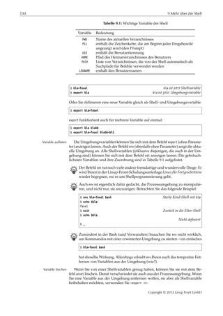 130 9 Mehr über die Shell
Tabelle 9.1: Wichtige Variable der Shell
Variable Bedeutung
PWD Name des aktuellen Verzeichnisses
PS1 enthält die Zeichenkette, die am Beginn jeder Eingabezeile
angezeigt wird (den Prompt)
UID enthält die Benutzerkennung
HOME Pfad des Heimatverzeichnisses des Benutzers
PATH Liste von Verzeichnissen, die von der Shell automatisch als
Suchpfade für Befehle verwendet werden
LOGNAME enthält den Benutzernamen
$ bla=fasel bla ist jetzt Shellvariable
$ export bla bla ist jetzt Umgebungsvariable
Oder Sie deﬁnieren eine neue Variable gleich als Shell- und Umgebungsvariable:
$ export bla=fasel
export funktioniert auch für mehrere Variable auf einmal:
$ export bla blubb
$ export bla=fasel blubb=bli
Die Umgebungsvariablen können Sie sich mit dem Befehl export (ohne Parame-Variable auflisten
ter) anzeigen lassen. Auch der Befehl env (ebenfalls ohne Parameter) zeigt die aktu-
elle Umgebung an. Alle Shellvariablen (inklusive diejenigen, die auch in der Um-
gebung sind) können Sie sich mit dem Befehl set anzeigen lassen. Die gebräuch-
lichsten Variablen und ihre Zuordnung sind in Tabelle 9.1 aufgelistet.
B Der Befehl set tut noch viele andere fremdartige und wundervolle Dinge. Er
wird Ihnen in der Linup-Front-Schulungsunterlage Linux für Fortgeschrittene
wieder begegnen, wo es um Shellprogrammierung geht.
B Auch env ist eigentlich dafür gedacht, die Prozessumgebung zu manipulie-
ren, und nicht nur, sie anzuzeigen. Betrachten Sie das folgende Beispiel:
$ env bla=fasel bash Starte Kind-Shell mit bla
$ echo $bla
fasel
$ exit Zurück in die Elter-Shell
$ echo $bla
Nicht deﬁniert
$ _
B Zumindest in der Bash (und Verwandten) brauchen Sie env nicht wirklich,
um Kommandos mit einer erweiterten Umgebung zu starten – ein einfaches
$ bla=fasel bash
hat dieselbe Wirkung. Allerdings erlaubt env Ihnen auch das temporäre Ent-
fernen von Variablen aus der Umgebung (wie?).
Wenn Sie von einer Shellvariablen genug haben, können Sie sie mit dem Be-Variable löschen
fehl unset löschen. Damit verschwindet sie auch aus der Prozessumgebung. Wenn
Sie eine Variable aus der Umgebung entfernen wollen, sie aber als Shellvariable
beibehalten möchten, verwenden Sie »export -n«:
Copyright © 2012 Linup Front GmbH
 