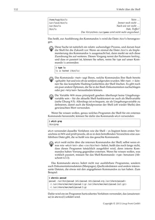 132 9 Mehr über die Shell
/home/hugo/bin/ls Nein …
/usr/local/bin/ls Immer noch nicht …
/usr/bin/ls Nach wie vor nicht …
/bin/ls Hah, Treﬀer!
Das Verzeichnis /usr/games wird nicht mehr angeschaut.
Das heißt, zur Ausführung des Kommandos ls wird die Datei /bin/ls herangezo-
gen.
B Diese Suche ist natürlich ein relativ aufwendiger Prozess, und darum baut
die Shell für die Zukunft vor: Wenn sie einmal die Datei /bin/ls als Imple-
mentierung des Kommandos ls ausgemacht hat, dann merkt sie sich diese
Zuordnung bis auf weiteres. Diesen Vorgang nennt der Fachmann hashing,
und dass er passiert ist, können Sie sehen, wenn Sie type auf unser Kom-
mando ls anwenden:
$ type ls
ls is hashed (/bin/ls)
B Das Kommando »hash« sagt Ihnen, welche Kommandos Ihre Bash bereits
»gehasht« hat und wie oft sie seitdem aufgerufen wurden. Mit »hash -r« kön-
nen Sie das komplette Hashing-Gedächtnis der Shell löschen. Es gibt noch
ein paar andere Optionen, die Sie in der Bash-Dokumentation nachschlagen
oder per »help hash« herausﬁnden können.
B Die Variable PATH muss prinzipiell gesehen überhaupt keine Umgebungs-
variable sein – für die aktuelle Shell funktioniert sie auch als Shellvariable
(siehe Übung 9.5). Allerdings ist es bequem, sie als Umgebungsvariable zu
deﬁnieren, damit auch die Kindprozesse der Shell (oft wieder Shells) den
gewünschten Wert verwenden.
Wenn Sie wissen wollen, genau welches Programm die Shell für ein externes
Kommando heranzieht, können Sie dafür das Kommando which verwenden:
$ which grep
/bin/grep
which verwendet dasselbe Verfahren wie die Shell – es beginnt beim ersten Ver-
zeichnis in PATH und prüft jeweils, ob es in dem betreﬀenden Verzeichnis eine aus-
führbare Datei gibt, die so heißt wie das gesuchte Kommando.
B which weiß nichts über die internen Kommandos der Shell; selbst wenn et-
was wie »which test« also »/usr/bin/test« liefert, heißt das noch lange nicht,
dass dieses Programm tatsächlich ausgeführt wird, denn interne Kom-
mandos haben Vorrang gegenüber externen. Wenn Sie wissen wollen, was
wirklich passiert, müssen Sie das Shell-Kommando »type« benutzen (Ab-
schnitt 4.3.3).
Das Kommando whereis liefert nicht nur ausführbare Programme, sondern
auch Dokumentationsdateien (Manpages), Quellcodedateien und andere interes-
sante Dateien, die etwas mit den angegebenen Kommandos zu tun haben. Zum
Beispiel:
$ whereis passwd
passwd: /usr/bin/passwd /etc/passwd /etc/passwd.org /usr/share/passwd£
¡ /usr/share/man/man1/passwd.1.gz /usr/share/man/man1/passwd.1ssl.gz£
¡ /usr/share/man/man5/passwd.5.gz
Dafür wird ein im Programm hartcodiertes Verfahren verwendet, das (ansatzwei-
se) in whereis(1) erklärt wird.
Copyright © 2012 Linup Front GmbH
 
