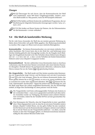 9.4 Die Shell als komfortables Werkzeug 133
Übungen
C 9.5 [2] Überzeugen Sie sich davon, dass die Kommandosuche der Shell
auch funktioniert, wenn PATH keine Umgebungsvariable, sondern »nur«
eine Shellvariable ist. Was passiert, wenn Sie PATH komplett entfernen?
C 9.6 [!1] Wie heißen auf Ihrem System die ausführbaren Programme, die zur
Bearbeitung der folgenden Kommandos herangezogen werden: fgrep, sort,
mount, xterm
C 9.7 [!1] Wie heißen auf Ihrem System die Dateien, die die Dokumentation
für das Kommando »crontab« enthalten?
9.4 Die Shell als komfortables Werkzeug
Da für viele Linux-Anwender die Shell das am meisten genutzte Werkzeug ist,
haben deren Entwickler sich große Mühe gegeben, ihre Bedienung komfortabel
zu machen. Hier zeigen wir Ihnen noch ein paar nützliche Kleinigkeiten.
Kommandoeditor Sie können Kommandozeilen wie mit einem einfachen Text-
editor bearbeiten. Der Cursor kann also in der Zeile hin- und herbewegt sowie
Zeichen beliebig gelöscht oder hinzugefügt werden, bis die Eingabe durch Betä-
tigen der Eingabetaste beendet wird. Das Verhalten dieses Editors kann übrigens
mit »set -o vi« bzw. mit »set -o emacs« an das Verhalten der beiden bekanntesten
Editoren unter Linux (Kapitel 3) angepasst werden.
Kommandoabbruch Bei den zahlreichen Linux-Kommandos kann es durchaus
vorkommen, dass Sie mal einen Namen verwechseln oder einen falschen Parame-
ter übergeben. Deshalb können Sie ein Kommando abbrechen, während es läuft.
Hierzu müssen Sie nur die Tasten Strg + c gleichzeitig drücken.
Die »Vorgeschichte« Die Shell merkt sich Ihre letzten soundsovielen Komman-
dos als Vorgeschichte (engl. history), und Sie können sich mit den Cursortasten
↑ und ↓ in der Liste bewegen. Wenn Sie ein früheres Kommando ﬁnden, das
Ihnen gefällt, können Sie es mit ↩ einfach, so wie es ist, erneut ausführen oder
es zunächst (wie weiter oben angedeutet) abändern. Mit Strg + r können Sie die
Liste »inkrementell« durchsuchen – tippen Sie einfach eine Zeichenfolge ein, und
die Shell zeigt Ihnen das zuletzt ausgeführte Kommando, das die Zeichenfolge
enthält. Je länger Ihre Zeichenfolge ist, desto präziser wird die Suche.
B Die Vorgeschichte wird beim ordnungsgemäßen Verlassen des Systems in
der versteckten Datei ~/.bash_history gespeichert und steht nach dem nächs-
ten Anmelden wieder zur Verfügung. (Sie können einen anderen Dateina-
men verwenden, indem Sie die Variable HISTFILE auf den gewünschten Na-
men setzen.)
B Eine Konsequenz der Tatsache, dass die Vorgeschichte in einer »gewöhnli-
chen« Datei abgespeichert wird, ist, dass Sie sie mit einem Texteditor ändern
können. (Kapitel 3 erklärt Ihnen, wie das geht.) Sollten Sie also versehent-
lich Ihr Kennwort auf der Kommandozeile eintippen, können (und sollten!)
Sie es mit der Hand aus der Vorgeschichte entfernen – vor allem, wenn Ihr
System zu den eher freizügigen gehört, wo Heimatverzeichnisse standard-
mäßig für alle anderen Benutzer lesbar sind.
Copyright © 2012 Linup Front GmbH
 