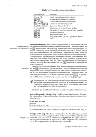 134 9 Mehr über die Shell
Tabelle 9.2: Tastaturkürzel innerhalb der Bash
Tastaturkürzel Funktion
↑ bzw. ↓ durch frühere Kommandos blättern
Strg + r Frühere Kommandos durchsuchen
← bzw. → Cursor in Kommandozeile bewegen
Pos1 oder Strg + a Cursor an Zeilenanfang setzen
Ende oder Strg + e Cursor an Zeilenende setzen
⇐ bzw. Entf Zeichen vor bzw. nach Cursor löschen
Strg + t die beiden Zeichen vor/unter Cursor tauschen
Strg + l Bildschirm löschen
Strg + c Kommando abbrechen
Strg + d Eingabe beenden (in der Login-Shell: Abmel-
den)
Autovervollständigung Eine massive Bequemlichkeit ist die Fähigkeit der Bash
zur automatischen Komplettierung von Kommando- bzw. Dateinamen. Wenn SieKomplettierung von
Kommando- bzw. Dateinamen die Tab -Taste drücken, vervollständigt die Shell eine unvollständige Eingabe, so-
fern die Fortsetzung eindeutig identiﬁziert werden kann. Dazu werden für das
erste Wort des Kommandos alle ausführbaren Programme und weiter hinten die
im aktuellen bzw. angegebenen Verzeichnis beﬁndlichen Dateien herangezogen.
Existieren hierbei mehrere Dateien, deren Bezeichnungen gleich beginnen, ver-
vollständigt die Shell die Eingabe so weit wie möglich und gibt durch ein akus-
tisches Signal zu erkennen, dass der Datei- bzw. Befehlsname noch immer un-
vollendet sein kann. Ein erneutes Drücken von Tab listet dann die verbleibenden
Möglichkeiten auf.
Wenn Sie einen einzelnen (oder ein paar) Buchstaben eingeben und dann zwei-
mal die Tab -Taste drücken, gibt die Shell eine Liste aller verfügbaren Befehle mitBefehlsliste
dem gewünschten Anfangsbuchstaben aus. Dies ist zum Beispiel sehr hilfreich,
um sich die Schreibweise selten gebrauchter Befehle ins Gedächtnis zurück zu
rufen. Der gleiche Eﬀekt ist auch mit der Tastenkombination Esc ? zu erzielen.
Soll ein Dateiname vervollständigt werden, kann dies mit Esc / erfolgen.
B Es ist möglich, die Vervollständigung der Shell an bestimmte Programme
anzupassen. Zum Beispiel könnte sie auf der Kommandozeile eines FTP-
Programms statt Dateinamen die Namen bereits besuchter Rechner anbie-
ten. Näheres steht in der Bash-Dokumentation.
Tabelle 9.2 gibt eine Übersicht über die in der Bash möglichen Tastaturkürzel.
Mehrere Kommandos auf einer Zeile Sie können durchaus mehrere Komman-
dos auf derselben Eingabezeile angeben. Sie müssen sie dazu nur mit dem Semi-
kolon trennen:
$ echo Heute ist; date
Heute ist
Fr 5. Dez 12:12:47 CET 2008
In diesem Fall wird das zweite Kommando ausgeführt, sobald das erste fertig ist.
Bedingte Ausführung Manchmal nützlich ist es, die Ausführung des zweiten
Kommandos davon abhängig zu machen, ob das erste korrekt ausgeführt wurde
oder nicht. Jeder Unix-Prozess liefert einen Rückgabewert, der angibt, ob er kor-Rückgabewert
rekt ausgeführt wurde oder ob irgendwelche Fehler aufgetreten sind. Im ersteren
Fall ist der Rückgabewert 0, im letzteren von 0 verschieden.
Copyright © 2012 Linup Front GmbH
 
