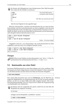 9.5 Kommandos aus einer Datei 135
B Sie können den Rückgabewert eines Kindprozesses Ihrer Shell herausﬁn-
den, indem Sie die Variable $? anschauen:
$ bash Eine Kind-Shell starten …
$ exit 33 … und gleich wieder beenden
exit
$ echo $?
33 Der Wert aus unserem exit oben
$ _
Aber für das Folgende ist das eigentlich egal.
Mit && als »Trennzeichen« zwischen zwei Kommandos (da, wo sonst ein Semi-
kolon stünde) wird das zweite Kommando nur dann ausgeführt, wenn das erste
erfolgreich beendet wurde. Um Ihnen das zu demonstrieren, benutzen wir die -c-
Option der Bash, mit der Sie der Kind-Shell ein Kommando auf der Kommando-
zeile übergeben können (beeindruckend, was?):
$ bash -c "exit 0" && echo "Erfolgreich"
Erfolgreich
$ bash -c "exit 33" && echo "Erfolgreich"
Nichts - 33 ist kein Erfolg!
Umgekehrt wird mit || als »Trennzeichen« das zweite Kommando nur dann
ausgeführt, wenn das erste nicht erfolgreich beendet wurde:
$ bash -c "exit 0" || echo "Nicht erfolgreich"
$ bash -c "exit 33" || echo "Nicht erfolgreich"
Nicht erfolgreich
Übungen
C 9.8 [3] Was ist das Problem mit dem Kommando »echo "Hallo!"«? (Tipp: Ex-
perimentieren Sie mit Kommandos der Form »!-2« oder »!ls«.)
9.5 Kommandos aus einer Datei
Sie können Shell-Kommandos in einer Datei ablegen und en bloc ausführen. (Wie
Sie bequem eine Datei anlegen können, lernen Sie in Kapitel 3.) Dazu müssen Sie
nur die Shell aufrufen und den Namen der Datei als Parameter übergeben:
$ bash meine-kommandos
Eine solche Datei bezeichnet man auch als Shellskript, und die Shell hat um- Shellskript
fangreiche Möglichkeiten zur Programmierung, die wir hier nur grob umreißen
können. auf die wir an dieser Stelle nicht näher eingehen können. (Die Linup-
Front-Schulungsunterlage Linux für Fortgeschrittene erklärt die Programmierung
von Shellskripten sehr ausführlich.)
B Sie können sich das vorgesetzte bash sparen, indem Sie als erste Zeile der
Skriptdatei die magische Anrufung
#!/bin/bash
einfügen und die Skriptdatei »ausführbar« machen:
$ chmod +x meine-kommandos
Copyright © 2012 Linup Front GmbH
 