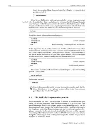 136 9 Mehr über die Shell
(Mehr über chmod und Zugriﬀsrechte ﬁnden Sie in Kapitel 14.) Anschließend
genügt der Aufruf
$ ./meine-kommandos
Wenn Sie ein Shellskript wie oben gezeigt aufrufen – ob mit vorgesetztem bash
oder als ausführbare Datei –, aufrufen, wird es in einer Sub-Shell ausgeführt, alsoSub-Shell
einer Shell, die ein Kindprozess der aktuellen Shell ist. Das bedeutet, dass Ände-
rungen zum Beispiel an Shell- oder Umgebungsvariablen die aktuelle Shell nicht
beeinﬂussen. Nehmen wir einmal an, die Datei zuweisung enthält die Zeile
bla=fasel
Betrachten Sie die folgende Kommandosequenz:
$ bla=blubb
$ bash zuweisung Enthält bla=fasel
$ echo $bla
blubb Keine Änderung; Zuweisung war nur in Sub-Shell
In der Regel wird das als Vorteil empfunden, aber hin und wieder wäre es schon
wünschenswert, Kommandos aus einer Datei auf die aktuelle Shell wirken zu las-
sen. Auch das funktioniert: Das Kommando source liest die Zeilen einer Datei so
ein, als ob Sie sie direkt in die aktuelle Shell tippen würden – alle Änderungen
von Variablen (unter anderem) wirken also auf Ihre aktuelle Shell:
$ bla=blubb
$ source zuweisung Enthält bla=fasel
$ echo $bla
fasel Variable wurde geändert!
Ein anderer Name für das Kommando source ist übrigens ».« (Sie haben richtig
gelesen – Punkt!) Statt
$ source zuweisung
funktioniert also auch
$ . zuweisung
B Wie die Programmdateien für externe Kommandos werden auch die Da-
teien, die mit source bzw. . gelesen werden sollen, in den Verzeichnissen
gesucht, die die Variable PATH angibt.
9.6 Die Shell als Programmiersprache
Shellkommandos aus einer Datei ausführen zu können ist zweifellos eine gute
Sache. Noch besser ist es aber, diese Shellkommandos so zu strukturieren, dass
sie nicht jedesmal dasselbe tun müssen, sondern zum Beispiel Parameter von der
Kommandozeile lesen können. Die Vorteile liegen auf der Hand: Bei oft gebrauch-
ten Vorgängen wird dröge Tipperei eingespart, und bei selten gebrauchten Vor-
gängen vermeiden Sie Fehler, die sich einschleichen können, weil Sie irgendei-
nen wichtigen Schritt versehentlich auslassen. Der Platz reicht hier nicht für eine
komplette Erklärung der Shell als Programmiersprache, aber für ein paar kurze
Beispiele ist zum Glück Raum.
Copyright © 2012 Linup Front GmbH
 