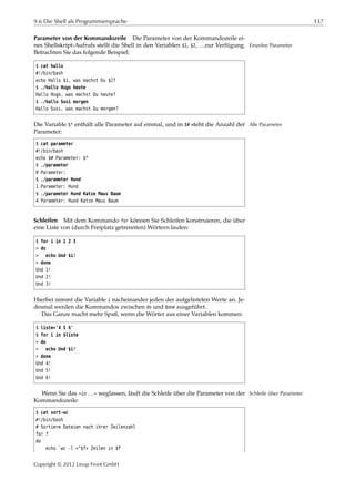 9.6 Die Shell als Programmiersprache 137
Parameter von der Kommandozeile Die Parameter von der Kommandozeile ei-
nes Shellskript-Aufrufs stellt die Shell in den Variablen $1, $2, …zur Verfügung. Einzelne Parameter
Betrachten Sie das folgende Beispiel:
$ cat hallo
#!/bin/bash
echo Hallo $1, was machst Du $2?
$ ./hallo Hugo heute
Hallo Hugo, was machst Du heute?
$ ./hallo Susi morgen
Hallo Susi, was machst Du morgen?
Die Variable $* enthält alle Parameter auf einmal, und in $# steht die Anzahl der Alle Parameter
Parameter:
$ cat parameter
#!/bin/bash
echo $# Parameter: $*
$ ./parameter
0 Parameter:
$ ./parameter Hund
1 Parameter: Hund
$ ./parameter Hund Katze Maus Baum
4 Parameter: Hund Katze Maus Baum
Schleifen Mit dem Kommando for können Sie Schleifen konstruieren, die über
eine Liste von (durch Freiplatz getrennten) Wörtern laufen:
$ for i in 1 2 3
> do
> echo Und $i!
> done
Und 1!
Und 2!
Und 3!
Hierbei nimmt die Variable i nacheinander jeden der aufgelisteten Werte an. Je-
desmal werden die Kommandos zwischen do und done ausgeführt.
Das Ganze macht mehr Spaß, wenn die Wörter aus einer Variablen kommen:
$ liste='4 5 6'
$ for i in $liste
> do
> echo Und $i!
> done
Und 4!
Und 5!
Und 6!
Wenn Sie das »in …« weglassen, läuft die Schleife über die Parameter von der Schleife über Parameter
Kommandozeile:
$ cat sort-wc
#!/bin/bash
# Sortiere Dateien nach ihrer Zeilenzahl
for f
do
echo `wc -l <"$f» Zeilen in $f
Copyright © 2012 Linup Front GmbH
 