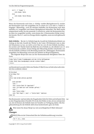 9.6 Die Shell als Programmiersprache 139
elif [ -f "$name" ]
echo $name: Datei
else
echo $name: Keine Ahnung
fi
done
Wenn das Kommando nach dem if »Erfolg« meldet (Rückgabewert 0), werden
die Kommandos nach then ausgeführt, bis zu einem elif, else oder fi. Liefert es
hingegen »Misserfolg«, wird als nächstes testhalber das Kommando nach dem
nächsten elif ausgeführt und dessen Rückgabewert betrachtet. Die Shell macht
entsprechend weiter, bis das passende fi erreicht ist, wobei die Kommandos hin-
ter dem else ausgeführt werden, wenn keines der if-Kommandos Erfolg vermel-
den konnte. Die elif- und else-Zweige dürfen wegfallen, wenn sie nicht gebraucht
werden.
Mehr Schleifen Bei der for-Schleife liegt die Anzahl der Schleifendurchläufe von
Anfang an fest (die Anzahl der Wörter in der Liste). Oft bekommt man es aber
mit Situationen zu tun, wo nicht a priori klar ist, wie oft eine Schleife durchlau-
fen werden soll. Hierfür bietet die Shell die while-Schleife an, die (ähnlich wie if) while
ein Kommando ausführt, dessen Erfolg oder Misserfolg darüber entscheidet, wie
mit der Schleife verfahren wird: Bei Erfolg werden die »abhängigen« Kommandos
ausgeführt, bei Misserfolg wird nach der Schleife im Skript fortgefahren.
Das folgende Skript liest eine auf der Kommandozeile übergebene Datei der
Form
Liebe Tante Frieda:frieda@example.net:den tollen Kaffeewärmer
Lieber Onkel Hans:hans@example.com:den schönen Fußball
¡¡¡¡¡
und konstruiert aus jeder Zeile eine Dankes-E-Mail (Linux ist halt schon sehr nütz-
lich fürs wirkliche Leben):
#!/bin/bash
# birthday FILE
IFS=:
while read anrede adresse geschenk
do
(echo $anrede!
echo ""
echo "Vielen Dank für $geschenk!"
echo "Ich habe mich sehr darüber gefreut."
echo ""
echo "Viele Grüße,"
echo "Dein Hugo") | mail -s "Vielen Dank!" $adresse
done <$1
Das Kommando read liest dabei die Eingabedatei Zeile für Zeile und teilt jede Zeile read
an den Doppelpunkten (Variable IFS) in die drei Felder anrede, adresse und geschenk
auf, die im Inneren der Schleife dann als Variable zur Verfügung stehen. Die Ein-
gabeumleitung für die Schleife steht etwas konterintuitiv ganz am Ende.
A Bitte testen Sie dieses Skript nur mit unverfänglichen E-Mail-Adressen!
Übungen
C 9.9 [1] Was ist der Unterschied (bei der Schleifenausführung) zwischen
for f; do …; done
Copyright © 2012 Linup Front GmbH
 