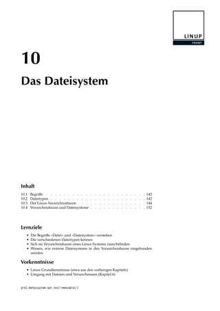 10
Das Dateisystem
Inhalt
10.1 Begriﬀe . . . . . . . . . . . . . . . . . . . . . . . 142
10.2 Dateitypen . . . . . . . . . . . . . . . . . . . . . . 142
10.3 Der Linux-Verzeichnisbaum . . . . . . . . . . . . . . . . 144
10.4 Verzeichnisbaum und Dateisysteme . . . . . . . . . . . . . 152
Lernziele
• Die Begriﬀe »Datei« und »Dateisystem« verstehen
• Die verschiedenen Dateitypen kennen
• Sich im Verzeichnisbaum eines Linux-Systems zurechtﬁnden
• Wissen, wie externe Dateisysteme in den Verzeichnisbaum eingebunden
werden
Vorkenntnisse
• Linux-Grundkenntnisse (etwa aus den vorherigen Kapiteln)
• Umgang mit Dateien und Verzeichnissen (Kapitel 6)
grd1-dateisystem-opt.tex[!removable] ()
 