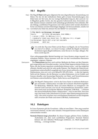 142 10 Das Dateisystem
10.1 Begriffe
Der Begriﬀ Datei steht ganz allgemein für eine abgeschlossene Ansammlung vonDatei
Daten. Für die Art der enthaltenen Daten gibt es keine Einschränkungen; eine
Datei kann ein Text sein, der nur wenige Buchstaben lang ist, aber auch ein vie-
le Megabyte großes Archiv, das das gesamte Lebenswerk eines Anwenders um-
faßt. Dateien müssen natürlich nicht unbedingt gewöhnlichen Text enthalten. Bil-
der, Klänge, ausführbare Programme und vieles andere mehr werden ebenfalls in
Form von Dateien auf dem Datenträger abgelegt. Um herauszuﬁnden, welche Art
von Inhalt eine Datei hat, können Sie den Befehl file verwenden:file
$ file /bin/ls /usr/bin/groups /etc/passwd
/bin/ls: ELF 32-bit LSB executable, Intel 80386,£
¡ version 1 (SYSV), for GNU/Linux 2.4.1,£
¡ dynamically linked (uses shared libs), for GNU/Linux 2.4.1, stripped
/usr/bin/groups: Bourne shell script text executable
/etc/passwd: ASCII text
B file errät den Typ einer Datei auf der Basis von Regeln, die im Verzeichnis
/usr/share/file stehen. /usr/share/file/magic enthält die Regeln im Klartext.
Sie können eigene Regeln deﬁnieren, wenn Sie sie in /etc/magic ablegen. Nä-
heres verrät magic(5).
Zum ordnungsgemäßen Betrieb benötigt ein Linux-System einige tausend ver-
schiedene Dateien. Hinzu kommen noch die von den verschiedenen Benutzern
angelegten »eigenen« Dateien.
Ein Dateisystem legt fest, nach welcher Methode die Daten auf den Datenträ-Dateisystem
gern angeordnet und verwaltet werden. Auf der Platte liegen ja letzten Endes nur
Bytes, die das System irgendwie wiederﬁnden können muss – und das möglichst
efﬁzient, ﬂexibel und auch für sehr große Dateien. Die Details der Dateiverwal-
tung können unterschiedlich ausgelegt sein (Linux kennt zahlreiche verschiedene
Dateisysteme, etwa ext2, ext3, ext4, ReiserFS, XFS, JFS, btrfs, …), aber die logische
Sicht auf die Dateien, die die Benutzer zu sehen bekommen, ist im Großen und
Ganzen dieselbe: eine baumartige Hierarchie von Datei- und Verzeichnisnamen
mit Dateien unterschiedlicher Typen. (Siehe hierzu auch Kapitel 6.)
B Der Begriﬀ »Dateisystem« wird in der Linux-Szene in mehreren Bedeutun-
gen verwendet. »Dateisystem« ist außer der in diesem Abschnitt eingeführ-
ten Bedeutung »Methode, Bytes auf einem Medium zu arrangieren« für
manche Leute auch das, was wir als »Verzeichnisbaum« bezeichnen, außer-
dem nennt man ein konkretes Medium (Festplatte, USB-Stick, …) mitsamt
den darauf beﬁndlichen Daten »Dateisystem« – etwa in dem Sinn, dass man
sagt, dass harte Links (Abschnitt 6.4.2) nicht »über Dateisystemgrenzen hin-
weg«, also nicht zwischen zwei verschiedenen Partitionen auf der Festplatte
oder zwischen der Platte und einem USB-Stick, funktionieren.
10.2 Dateitypen
In Linux-Systemen gilt der Grundsatz: »Alles ist eine Datei«. Dies mag zunächst
verwirrend scheinen, ist aber sehr nützlich. Prinzipiell können sechs Dateitypen
unterschieden werden:
Normale Dateien (engl. plain ﬁles) Zu dieser Gruppe gehören Texte, Graﬁken,
Audiodaten etc., aber auch ausführbare Programme. Normale Dateien
können mit den üblichen Werkzeugen (Editoren, cat, Shell-Ausgabeum-
lenkung, …) erzeugt werden.
Copyright © 2012 Linup Front GmbH
 