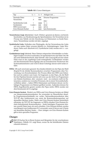 10.2 Dateitypen 143
Tabelle 10.1: Linux-Dateitypen
Typ ls -l ls -F Anlegen mit …
Normale Datei - name Diverse Programme
Verzeichnis d name/
mkdir
Symbolisches Link l name@ ln -s
Gerätedatei b oder c name mknod
FIFO (named pipe) p name| mkfifo
Unix-Domain-Socket s name= kein Kommando
Verzeichnisse (engl. directories) Auch »Ordner« genannt; sie dienen, wie bereits
beschrieben, zur Strukturierung des Speicherplatzes. Ein Verzeichnis ist im
Prinzip eine Tabelle mit der Zuordnung von Dateinamen zu Inode-Num-
mern. Verzeichnisse werden mit mkdir angelegt.
Symbolische Links Enthalten eine Pfadangabe, die bei Verwendung des Links
auf eine andere Datei verweist (ähnlich zu »Verknüpfungen« unter Win-
dows). Siehe auch Abschnitt 6.4.2. Symbolische Links werden mit ln -s an-
gelegt.
Gerätedateien (engl. devices) Diese Dateien entsprechen Schnittstellen zu belie-
bigen Geräten wie etwa Laufwerken. So repräsentiert etwa die Datei /dev/fd0
das erste Diskettenlaufwerk. Jeder Schreib- oder Lesezugriﬀ auf eine solche
Datei wird an das zugehörige Gerät weitergeleitet. Gerätedateien werden
mit dem Kommando mknod angelegt; dies ist normalerweise Territorium des
Systemadministrators und wird in dieser Unterlage darum nicht weiter er-
klärt.
FIFOs Oft auch named pipes genannt. Sie erlauben ähnlich wie die Pipes der Shell
(Kapitel 8) die direkte Kommunikation zwischen Programmen ohne Ver-
wendung von Zwischendateien: Ein Prozess öﬀnet den FIFO zum Schrei-
ben und ein anderer zum Lesen. Im Gegensatz zu den Pipes, die die Shell
für ihre Pipelines benutzt und die sich zwar aus der Sicht von Programmen
wie Dateien benehmen, aber »anonym« sind – sie existieren nicht im Da-
teisystem, sondern nur zwischen Prozessen, die in einem Verwandtschafts-
verhältnis stehen –, haben FIFOs Dateinamen und können darum von be-
liebigen Programmen wie Dateien geöﬀnet werden. Außerdem können für
FIFOs Zugriﬀsrechte gesetzt werden (für Pipes nicht). FIFOs werden mit
dem Kommando mkfifo angelegt.
Unix-Domain-Sockets Ähnlich wie FIFOs sind Unix-Domain-Sockets ein Mittel
zur Interprozesskommunikation. Sie verwenden im Wesentlichen diesel-
be Programmierschnittstelle wie »echte« Netzwerkkommunikation über
TCP/IP, aber funktionieren nur, wenn die Kommunikationspartner auf
demselben Rechner laufen. Dafür sind Unix-Domain-Sockets beträchtlich
efﬁzienter als TCP/IP. Im Gegensatz zu FIFOs erlauben Unix-Domain-So-
ckets bidirektionale Kommunikation – beide beteiligten Programme kön-
nen sowohl Daten lesen als auch schreiben. Unix-Domain-Sockets werden
zum Beispiel vom Graﬁksystem X11 verwendet, wenn X-Server und -Clients
auf demselben Rechner laufen. – Zum Anlegen von Unix-Domain-Sockets
gibt es kein spezielles Programm.
Übungen
C 10.1 [3] Suchen Sie in Ihrem System nach Beispielen für die verschiedenen
Dateitypen. (Tabelle 10.1 zeigt Ihnen, woran Sie die betreﬀenden Dateien
erkennen können.)
Copyright © 2012 Linup Front GmbH
 