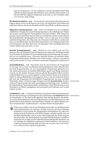 10.3 Der Linux-Verzeichnisbaum 145
spiel ein Programm in /usr/bin installieren und die betreﬀende Datei beim
nächsten System-Upgrade überschrieben wird, sind Sie selber schuld, weil
Sie laut FHS Ihre eigenen Programme nicht nach /usr/bin schreiben sollen
(/usr/local/bin wäre richtig).
Der Betriebssystemkern – /boot Im Verzeichnis /boot liegt das Betriebssystem im
engeren Sinne: vmlinuz ist der Kernel von Linux. Im Verzeichnis /boot ﬁnden sich
außerdem Dateien, die für den Bootlader (LILO oder GRUB) von Bedeutung sind.
Allgemeine Systemprogramme – /bin Unter /bin beﬁnden sich die wichtigsten
ausführbaren Programme (meist Systemprogramme), die unbedingt zum Starten
des Systems notwendig sind. Dazu gehören z. B. mount und mkdir. Viele dieser Pro-
gramme sind so elementar, dass sie nicht nur zum Starten, sondern auch während
des Systembetriebs ständig gebraucht werden – etwa ls oder grep. In /bin stehen
außerdem Programme, die nötig sind, um ein System wieder ﬂott zu machen, bei
dem nur das Dateisystem mit dem Wurzelverzeichnis zur Verfügung steht. Wei-
tere Programme, die beim Start oder zur Reparatur nicht unbedingt gebraucht
werden, ﬁnden sich auch unter /usr/bin.
Spezielle Systemprogramme – /sbin Ähnlich wie /bin enthält auch /sbin Pro-
gramme, die zum Systemstart oder für Reparaturen nötig sind. Allerdings handelt
es sich hierbei zum größten Teil um Systemkonﬁgurationswerkzeuge, die eigent-
lich nur root ausführen kann. »Normale« Benutzer können mit manchen dieser
Programme Informationen abfragen, aber nichts ändern. Analog zu /bin gibt es
auch ein Verzeichnis /usr/sbin, wo weitere systemnahe Programme zu ﬁnden sind.
Systembibliotheken – /lib Hier ﬁnden sich die shared libraries der Programme
in /bin und /sbin in Form von Dateien und (symbolischen) Links. Shared Libra-
ries sind Programmstücke, die von verschiedenen Programmen gebraucht wer-
den. Solche gemeinsam verwendeten Bibliotheken sparen eine Menge Systemres-
sourcen, da die meisten Prozesse teilweise gleiche Bestandteile haben und die-
se Bestandteile dann nur einmal geladen werden müssen; ferner ist es einfacher,
Fehler in solchen Bibliotheken zu korrigieren, wenn es sie nur einmal im System
gibt und alle Programme den betreﬀenden Programmcode aus einer zentralen
Datei holen. Unter /lib/modules liegen übrigens auch die Kernelmodule, also Sys- Kernelmodule
temkern-Programmcode, der nicht notwendigerweise benötigt wird – Gerätetrei-
ber, Dateisysteme, Netzwerkprotokolle und ähnliches. Diese Module können vom
Systemkern bei Bedarf nachgeladen und prinzipiell nach Gebrauch auch wieder
entfernt werden.
Gerätedateien – /dev In diesem Verzeichnis und seinen Unterverzeichnissen ﬁn-
det sich eine Unmenge von Einträgen für die Gerätedateien. Gerätedateien bilden Gerätedateien
die Schnittstelle von der Shell (oder allgemein dem Teil des Systems, den Benut-
zer auf der Kommandozeile oder als Programmierer zu sehen bekommen) zu den
Gerätetreibern im Systemkern. Sie haben keinen »Inhalt« wie andere Dateien, son-
dern verweisen über »Gerätenummern« auf einen Treiber im Systemkern.
B Früher war es üblich, dass Linux-Distributoren für jedes nur denkbare Gerät
einen Dateieintrag in /dev machten. So hatte auch ein auf einem Notebook
installiertes Linux-System die erforderlichen Gerätedateien für zehn Fest-
platten mit je 63 Partitionen, acht ISDN-Adapter, sechzehn serielle und vier
parallele Schnittstellen und so weiter. Heutzutage geht der Trend weg von
den übervollen /dev-Verzeichnissen mit einem Eintrag für jedes vorstellbare
Gerät und hin zu enger an den laufenden Kernel gekoppelten Systemen, wo
nur Einträge für tatsächlich existierende Geräte erscheinen. Das Stichwort
in diesem Zusammenhang heißt udev (kurz für userspace /dev) und wird in
Linux-Administration I genauer besprochen.
Copyright © 2012 Linup Front GmbH
 